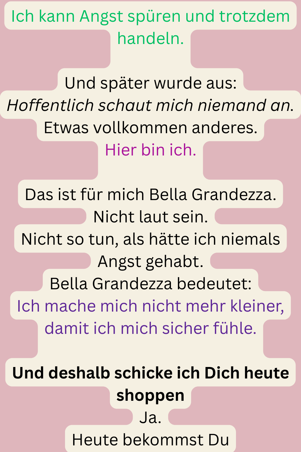 Ich kann Angst spüren und trotzdem handeln.
Und später wurde aus:
Hoffentlich schaut mich niemand an.
Etwas vollkommen anderes.
Hier bin ich.
Das ist für mich Bella Grandezza.
Nicht laut sein.
Nicht so tun, als hätte ich niemals Angst gehabt.
Bella Grandezza bedeutet:
Ich mache mich nicht mehr kleiner, damit ich mich sicher fühle.
Und deshalb schicke ich Dich heute shoppen
Ja.
Heute bekommst Du