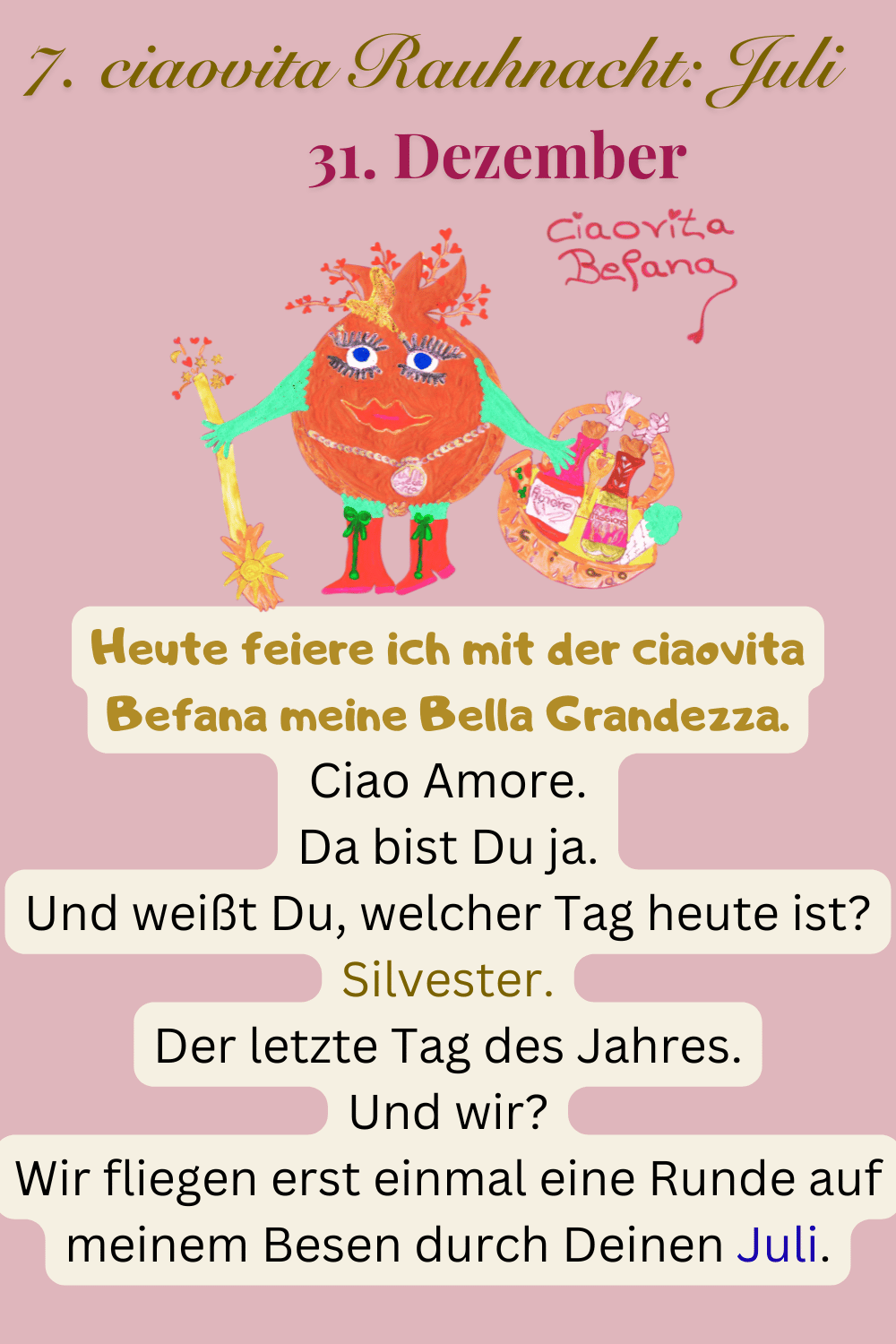 ciaovita Rauhnächte
31. Dezember
7. ciaovita Rauhnacht: Juli
Deine ciaovita Befana.
Heute feiere ich mit der ciaovita Befana meine Bella Grandezza.
Ciao Amore.
Da bist Du ja.
Und weißt Du, welcher Tag heute ist?
Silvester.
Der letzte Tag des Jahres.
Und wir?
Wir fliegen erst einmal eine Runde auf meinem Besen durch Deinen Juli.
