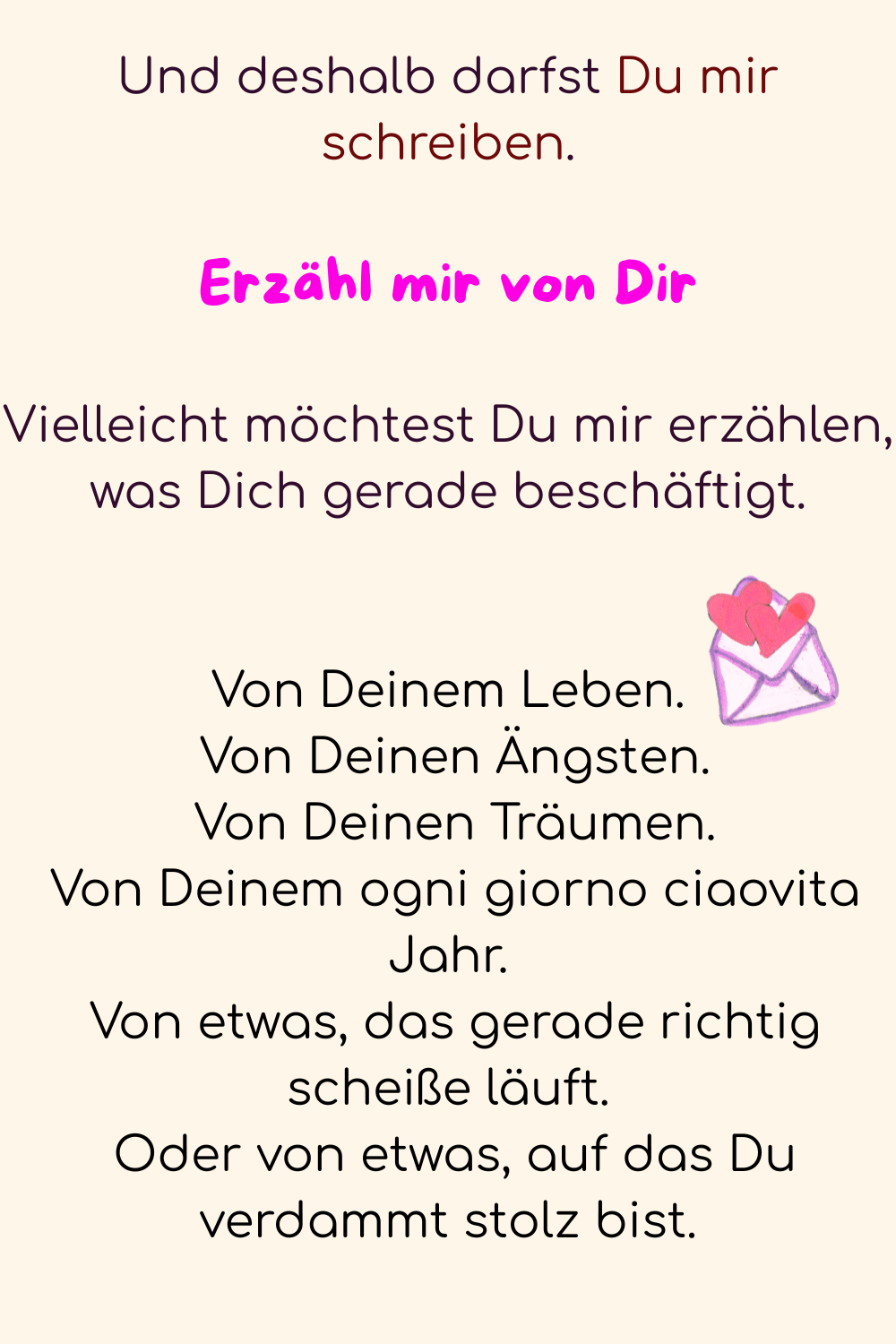 Und deshalb darfst Du mir schreiben.
Erzähl mir von Dir
Vielleicht möchtest Du mir erzählen, was Dich gerade beschäftigt.
Von Deinem Leben.
 Von Deinen Ängsten.
 Von Deinen Träumen.
 Von Deinem ogni giorno ciaovita Jahr.
 Von etwas, das gerade richtig scheiße läuft.
 Oder von etwas, auf das Du verdammt stolz bist.
