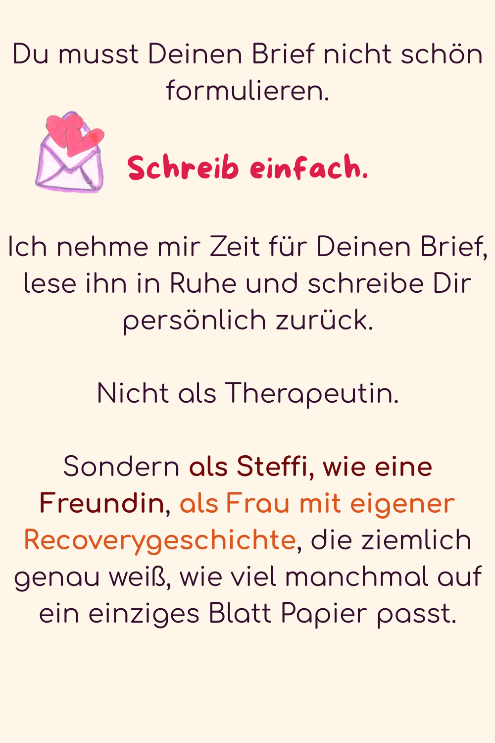 Du musst Deinen Brief nicht schön formulieren.
Schreib einfach.
Ich nehme mir Zeit für Deinen Brief, lese ihn in Ruhe und schreibe Dir persönlich zurück.
Nicht als Therapeutin.
Sondern als Steffi, wie eine Freundin, als Frau mit eigener Recoverygeschichte, die ziemlich genau weiß, wie viel manchmal auf ein einziges Blatt Papier passt.
