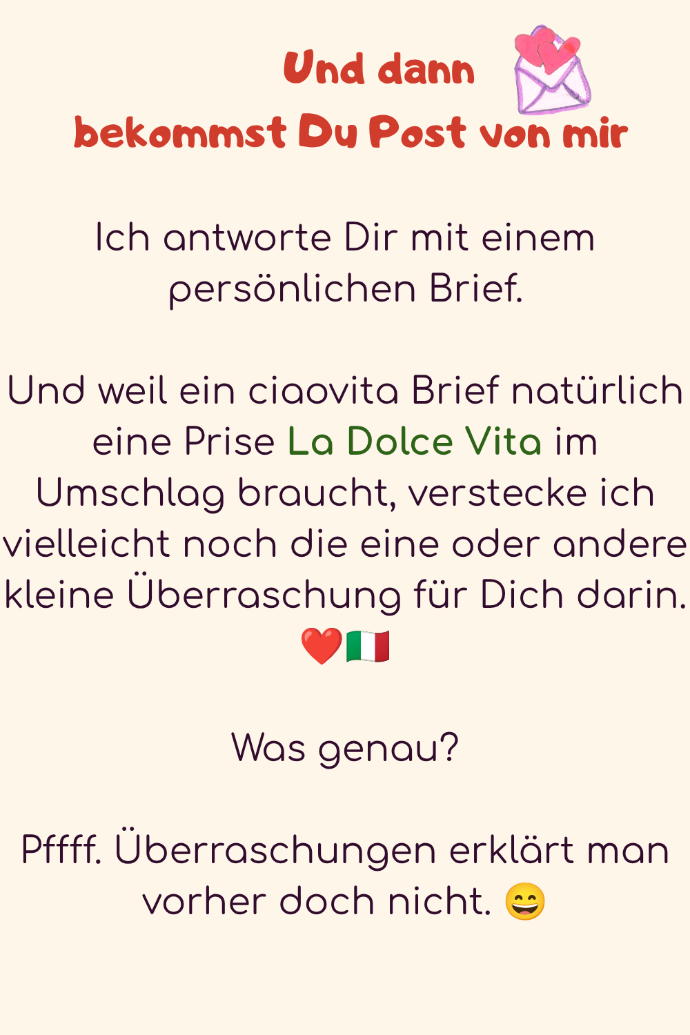       Und dann
 bekommst Du Post von mir
Ich antworte Dir mit einem persönlichen Brief.
Und weil ein ciaovita Brief natürlich eine Prise La Dolce Vita im Umschlag braucht, verstecke ich vielleicht noch die eine oder andere kleine Überraschung für Dich darin. ❤️??
Was genau?
Pffff. Überraschungen erklärt man vorher doch nicht. ?
