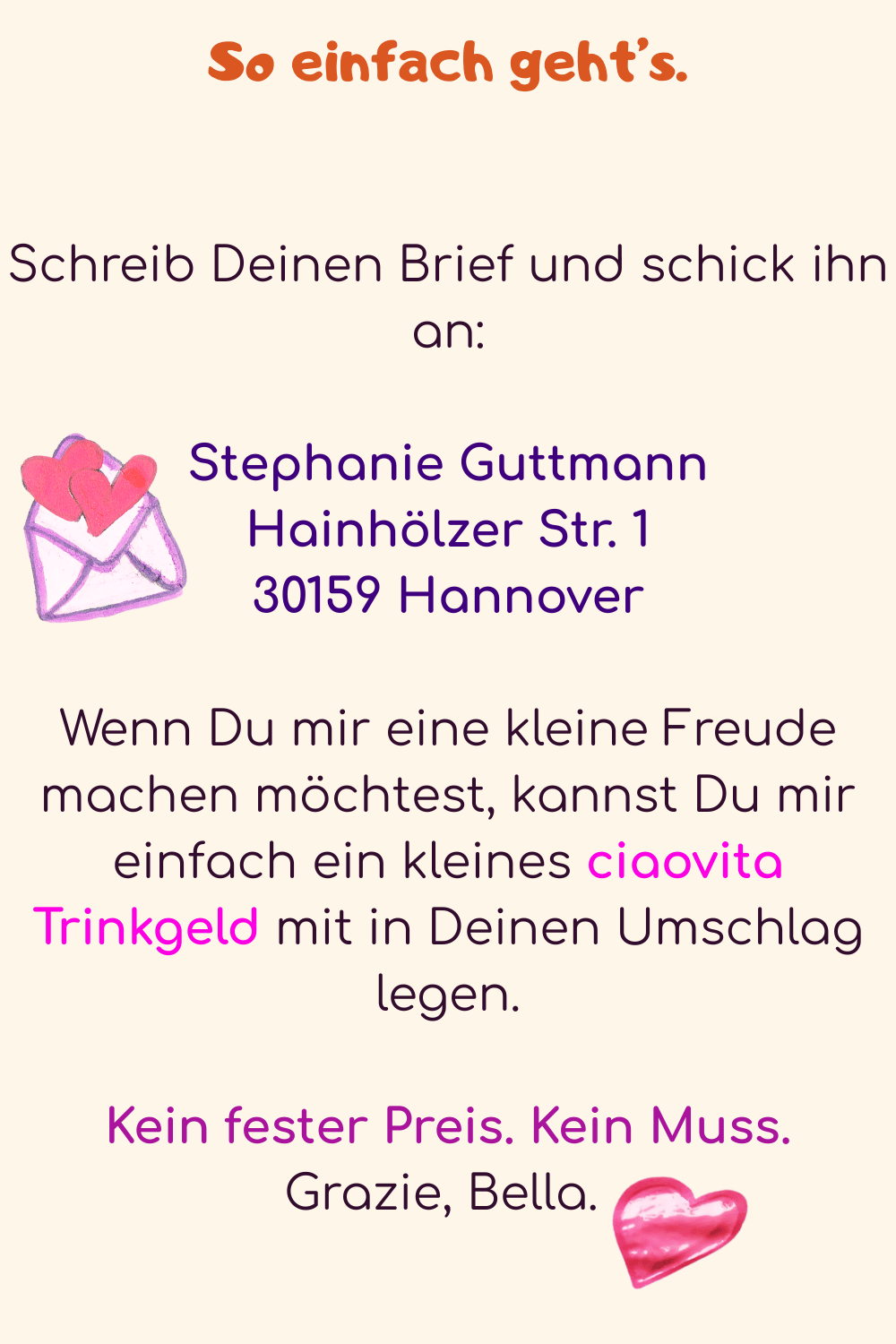 So einfach geht’s.
Schreib Deinen Brief und schick ihn an:
Stephanie Guttmann
Hainhölzer Str. 1
30159 Hannover
Wenn Du mir eine kleine Freude machen möchtest, kannst Du mir einfach ein kleines ciaovita Trinkgeld mit in Deinen Umschlag legen.
Kein fester Preis. Kein Muss.
Grazie, Bella. 
