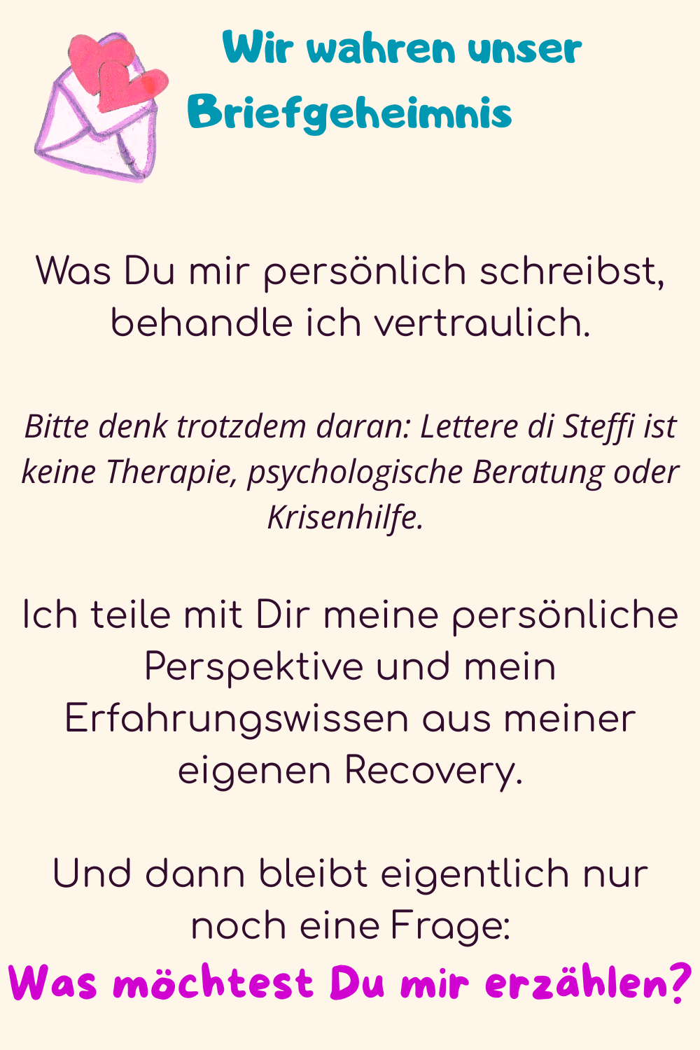          Wir wahren unser Briefgeheimnis
Was Du mir persönlich schreibst, behandle ich vertraulich.
Bitte denk trotzdem daran: Lettere di Steffi ist keine Therapie, psychologische Beratung oder Krisenhilfe. 
Ich teile mit Dir meine persönliche Perspektive und mein Erfahrungswissen aus meiner eigenen Recovery.
Und dann bleibt eigentlich nur noch eine Frage:
Was möchtest Du mir erzählen?
