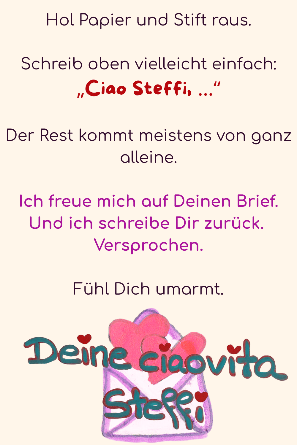 Hol Papier und Stift raus.
Schreib oben vielleicht einfach:
„Ciao Steffi, …“
Der Rest kommt meistens von ganz alleine.
Ich freue mich auf Deinen Brief. Und ich schreibe Dir zurück. 
Versprochen.
Fühl Dich umarmt.
Deine ciaovita Steffi