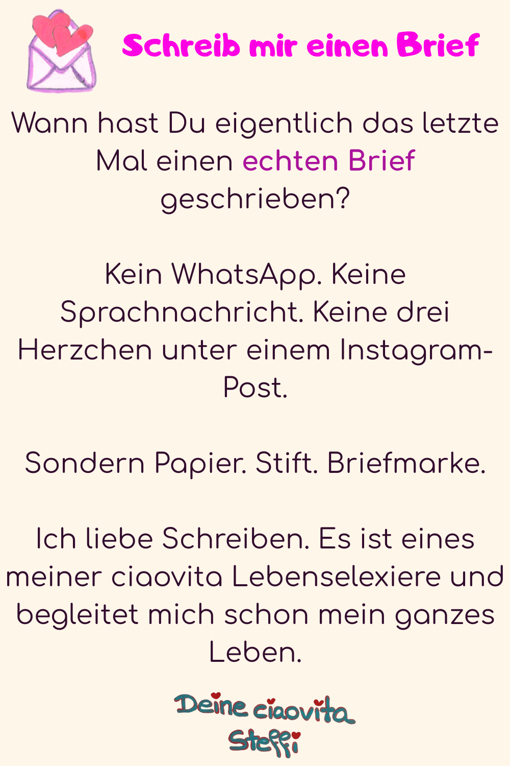            Schreib mir einen Brief
Wann hast Du eigentlich das letzte Mal einen echten Brief geschrieben?
Kein WhatsApp. Keine Sprachnachricht. Keine drei Herzchen unter einem Instagram-Post.
Sondern Papier. Stift. Briefmarke.
Ich liebe Schreiben. Es ist eines meiner ciaovita Lebenselexiere und begleitet mich schon mein ganzes Leben.
