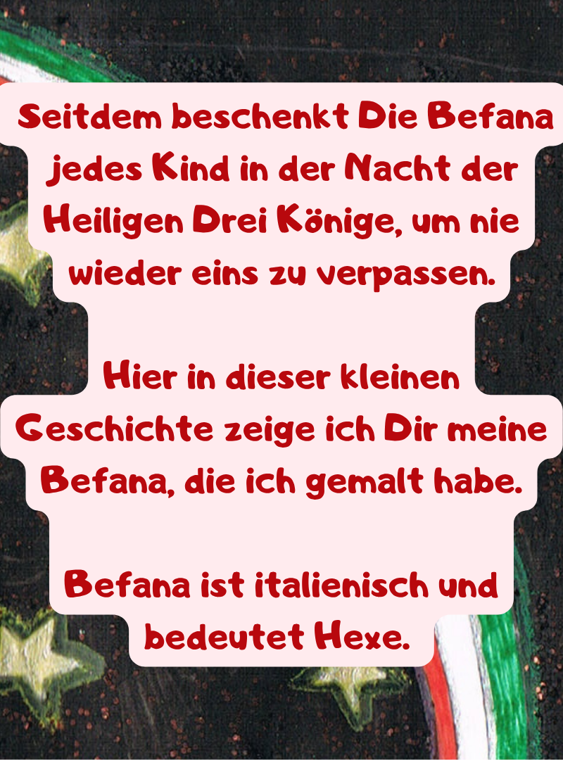 Seitdem beschenkt Die Befana  jedes Kind in der Nacht der Heiligen Drei Könige, um nie wieder eins zu verpassen.
Hier in dieser kleinen Geschichte zeige ich Dir meine Befana, die ich gemalt habe.
Befana ist italienisch und bedeutet Hexe. 