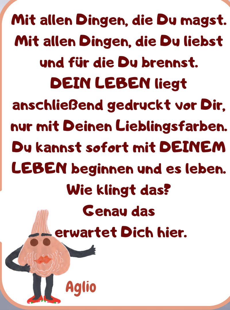Mit allen Dingen, die Du magst. Mit allen Dingen, die Du liebst und für die Du brennst.
DEIN LEBEN liegt anschließend gedruckt vor Dir, nur mit Deinen Lieblingsfarben.
Du kannst sofort mit DEINEM LEBEN beginnen und es leben.
Wie klingt das?
Genau das
 erwartet Dich hier.

