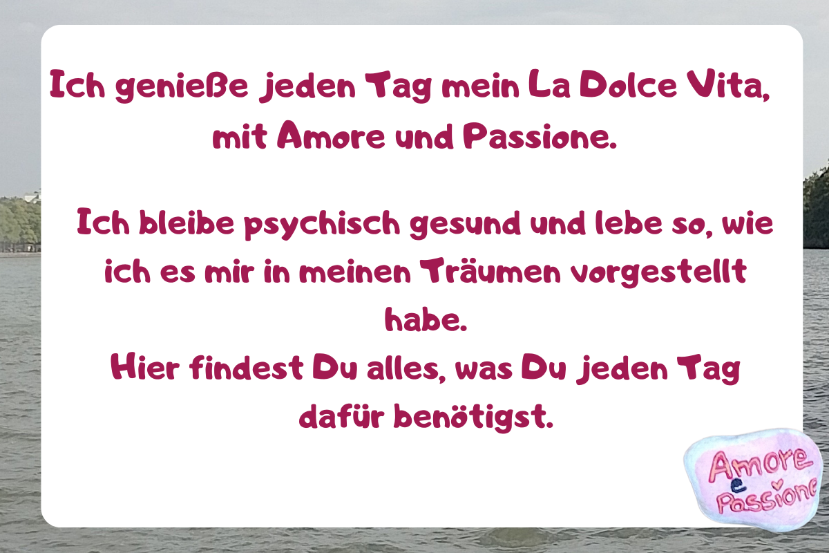 Ich genieße jeden Tag mein La Dolce Vita,  mit Amore und Passione.
Ich bleibe psychisch gesund und lebe so, wie ich es mir in meinen Träumen vorgestellt habe.
Hier findest Du alles, was Du jeden Tag dafür benötigst.