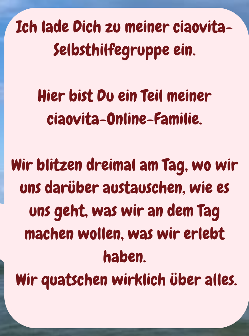 Ich lade Dich zu meiner ciaovita-Selbsthilfegruppe ein.
Hier bist Du ein Teil meiner ciaovita-Online-Familie.
Wir blitzen dreimal am Tag, wo wir uns darüber austauschen, wie es uns geht, was wir an dem Tag machen wollen, was wir erlebt haben.
 Wir quatschen wirklich über alles.
