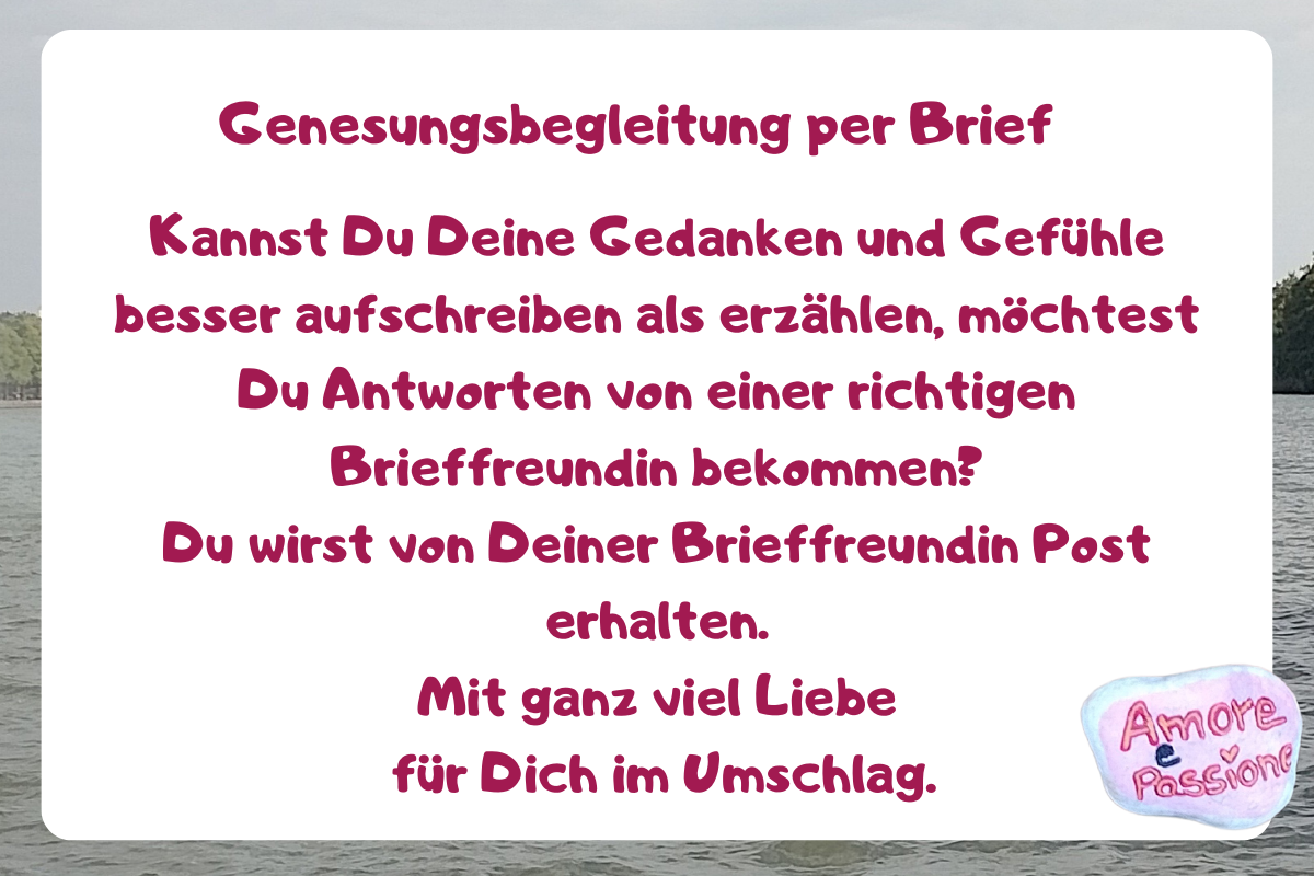 Genesungsbegleitung per Brief.
Kannst Du Deine Gedanken und Gefühle besser aufschreiben als erzählen, möchtest Du Antworten von einer richtigen Brieffreundin bekommen?
Du wirst von Deiner Brieffreundin Post erhalten.
Mit ganz viel Liebe
 für Dich im Umschlag.
