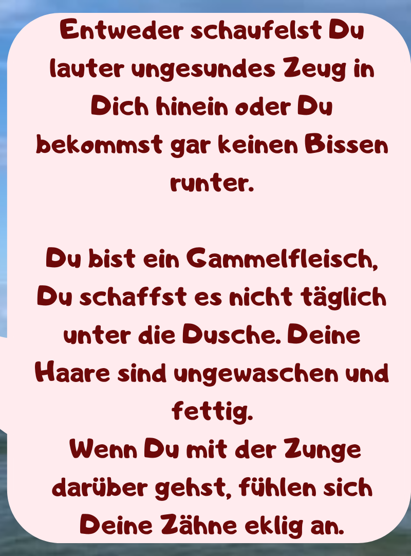 Entweder schaufelst Du lauter ungesundes Zeug in Dich hinein oder Du bekommst gar keinen Bissen runter.
Du bist ein Gammelfleisch, Du schaffst es nicht täglich unter die Dusche. Deine Haare sind ungewaschen und fettig.
 Wenn Du mit der Zunge darüber gehst, fühlen sich Deine Zähne eklig an.
