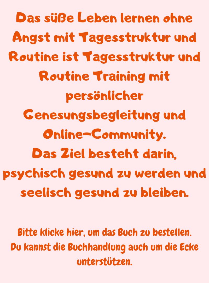 Das süße Leben lernen ohne Angst mit Tagesstruktur und Routine ist Tagesstruktur und Routine Training mit persönlicher Genesungsbegleitung und Online-Community.
Das Ziel besteht darin, psychisch gesund zu werden und seelisch gesund zu bleiben.
Bitte klicke hier, um das Buch zu bestellen.
Du kannst die Buchhandlung auch um die Ecke unterstützen.
