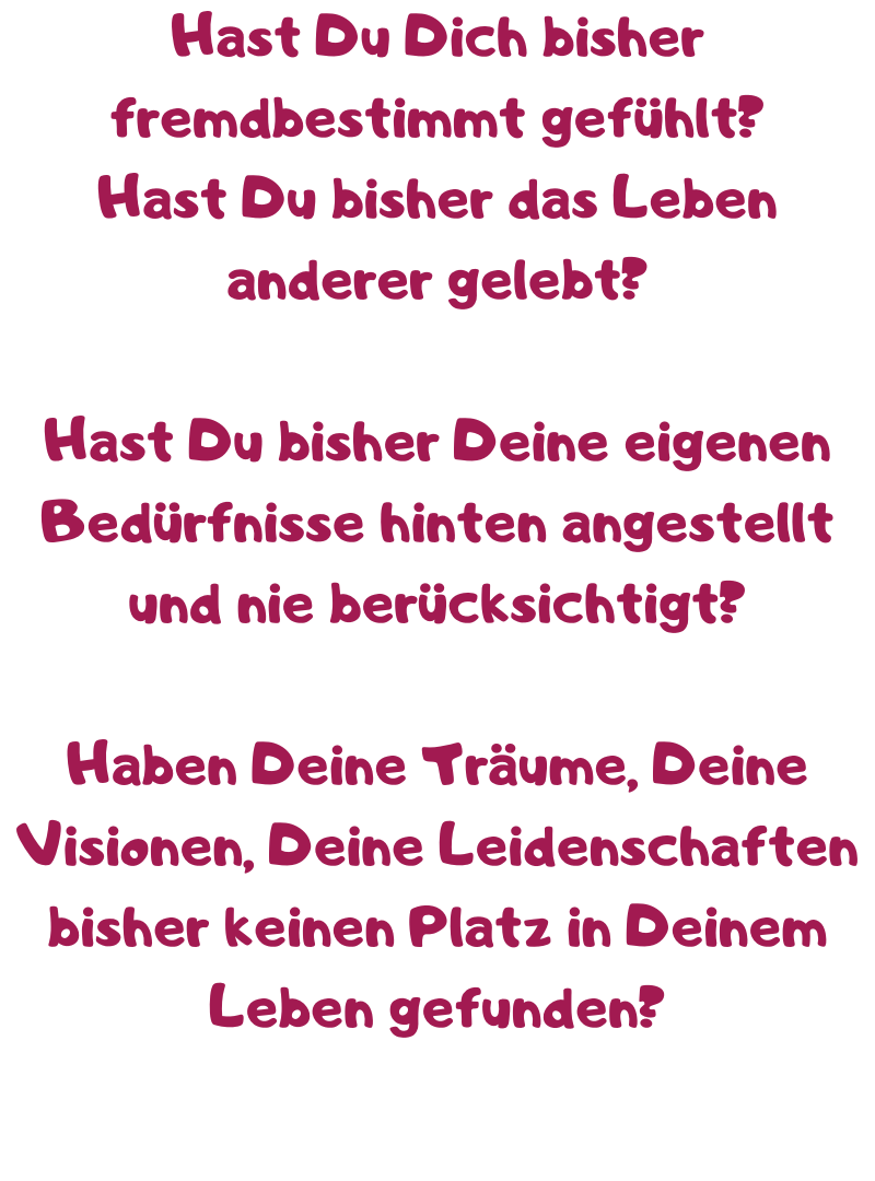 Hast Du Dich bisher fremdbestimmt gefühlt?
Hast Du bisher das Leben anderer gelebt?
Hast Du bisher Deine eigenen Bedürfnisse hinten angestellt und nie berücksichtigt?
Haben Deine Träume, Deine Visionen, Deine Leidenschaften bisher keinen Platz in Deinem Leben gefunden?
