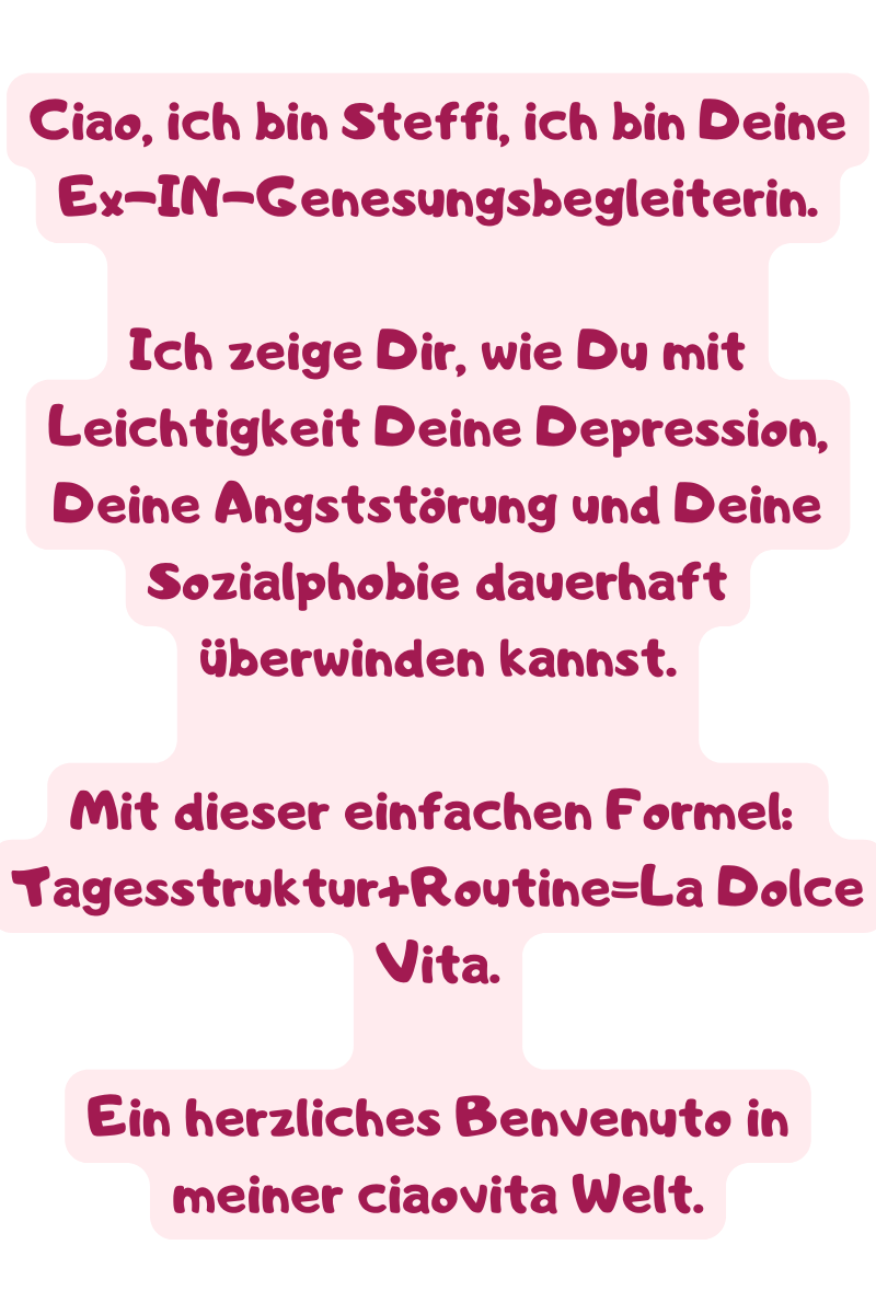 Ciao, ich bin Steffi, ich bin Deine Ex-IN-Genesungsbegleiterin.
Ich zeige Dir, wie Du mit Leichtigkeit Deine Depression, Deine Angststörung und Deine Sozialphobie dauerhaft überwinden kannst.
Mit dieser einfachen Formel:
Tagesstruktur+Routine=La Dolce Vita.
Ein herzliches Benvenuto in meiner ciaovita Welt.