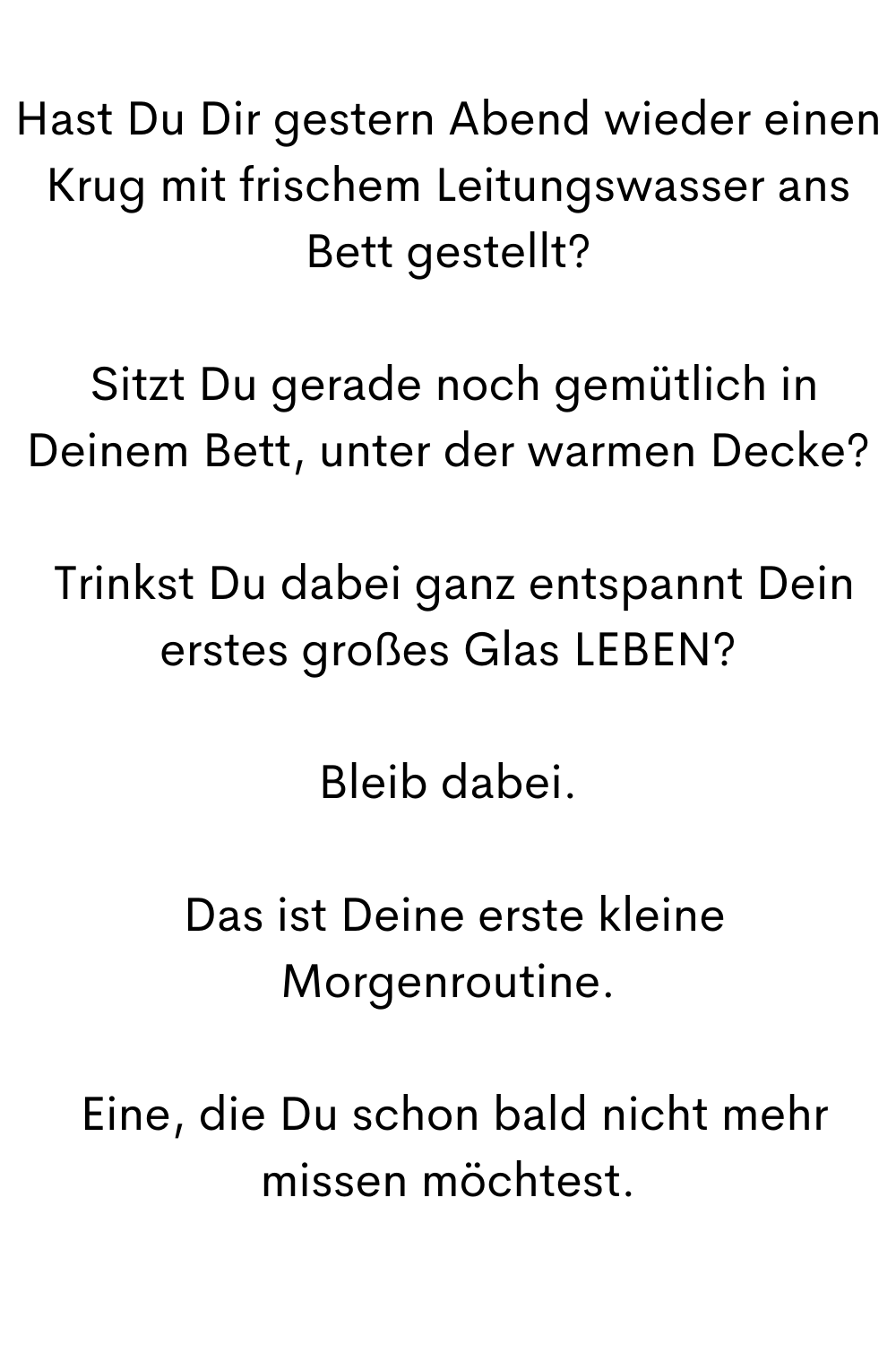 Hast Du Dir gestern Abend wieder einen Krug mit frischem Leitungswasser ans Bett gestellt?
Sitzt Du gerade noch gemütlich in Deinem Bett, unter der warmen Decke?
Trinkst Du dabei ganz entspannt Dein erstes großes Glas LEBEN?
Bleib dabei.
Das ist Deine erste kleine Morgenroutine.
Eine, die Du schon bald nicht mehr missen möchtest.