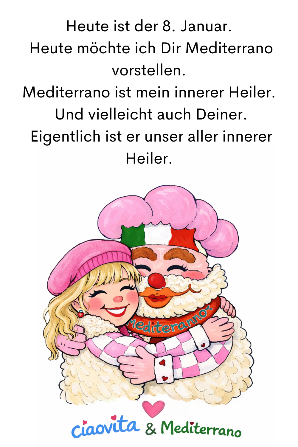 Heute ist der 8. Januar.
Heute möchte ich Dir Mediterrano vorstellen.
Mediterrano ist mein innerer Heiler.
die ciaovita Steffi und ihr ciaovita Medirerrano.
Und vielleicht auch Deiner.
Eigentlich ist er unser aller innerer Heiler.