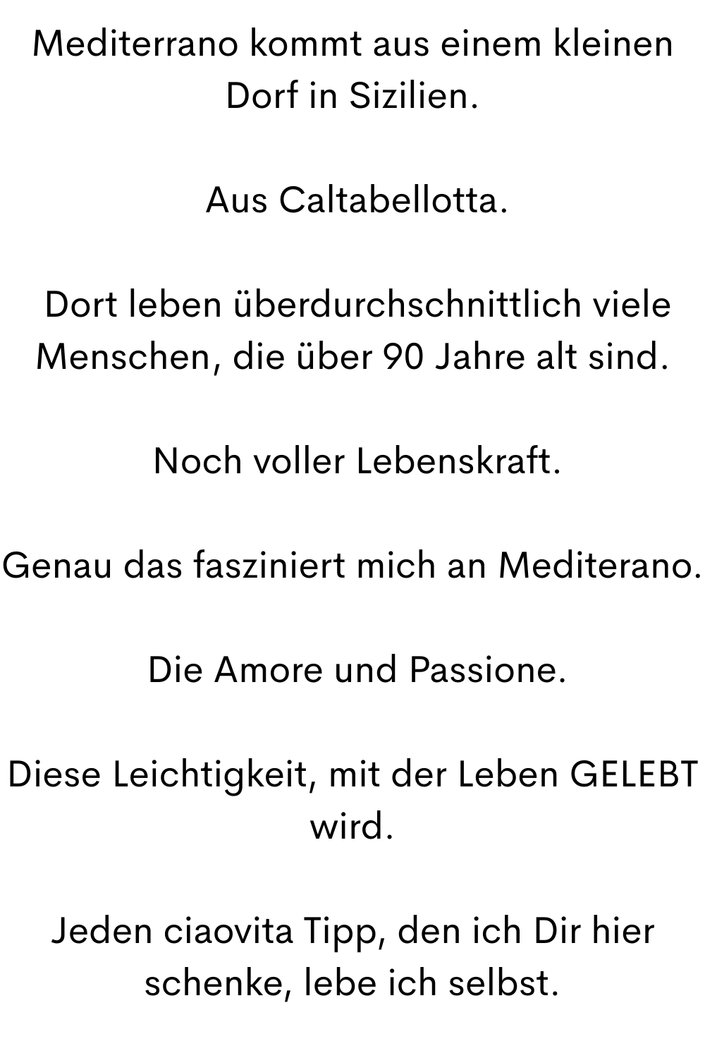Mediterrano kommt aus einem kleinen Dorf in Sizilien.
Aus Caltabellotta.
Dort leben überdurchschnittlich viele Menschen, die über 90 Jahre alt sind.
Noch voller Lebenskraft.
Genau das fasziniert mich an Mediterano.
Die Amore und Passione.
Diese Leichtigkeit, mit der Leben GELEBT wird.
Jeden ciaovita Tipp, den ich Dir hier schenke, lebe ich selbst.