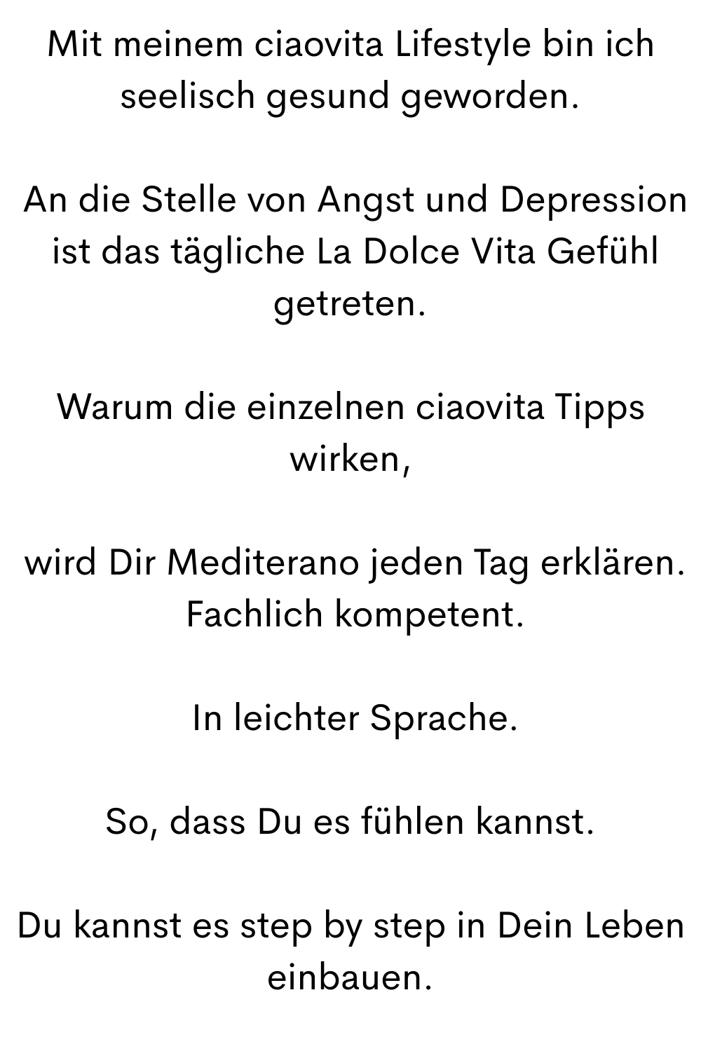 Mit meinem ciaovita Lifestyle bin ich seelisch gesund geworden.
An die Stelle von Angst und Depression
ist das tägliche La Dolce Vita Gefühl getreten.
Warum die einzelnen ciaovita Tipps wirken,
wird Dir Mediterano jeden Tag erklären.
Fachlich kompetent.
In leichter Sprache.
So, dass Du es fühlen kannst.
Du kannst es step by step in Dein Leben einbauen.