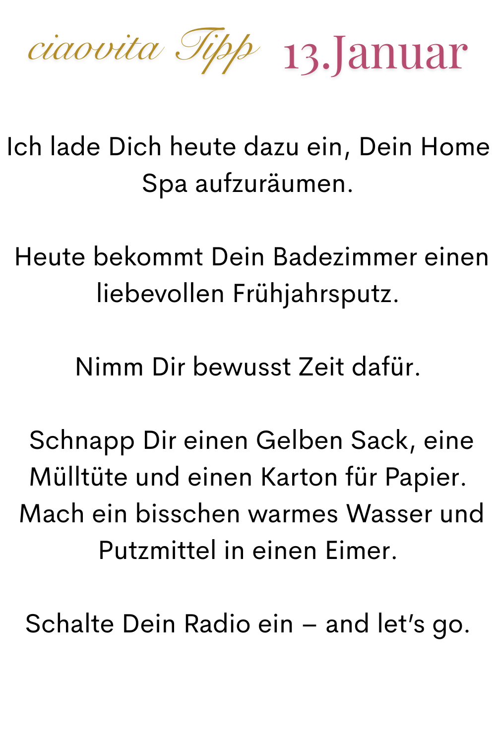 ciaovita Tipp, 13 Januar.
Ich lade Dich heute dazu ein, Dein Home Spa aufzuräumen.
 Heute bekommt Dein Badezimmer einen liebevollen Frühjahrsputz.
Nimm Dir bewusst Zeit dafür.
 Schnapp Dir einen Gelben Sack, eine Mülltüte und einen Karton für Papier.
 Mach ein bisschen warmes Wasser und Putzmittel in einen Eimer.
Schalte Dein Radio ein – and let’s go.
