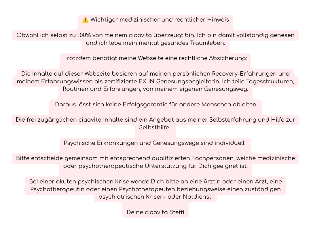 ⚠️ Wichtiger medizinischer und rechtlicher Hinweis
Obwohl ich selbst zu 100% von meinem ciaovita überzeugt bin. Ich bin damit vollständig genesen und ich lebe mein mental gesundes Traumleben.
Trotzdem benötigt meine Webseite eine rechtliche Absicherung:
Die Inhalte auf dieser Webseite basieren auf meinen persönlichen Recovery-Erfahrungen und meinem Erfahrungswissen als zertifizierte EX-IN‑Genesungsbegleiterin. Ich teile Tagesstrukturen, Routinen und Erfahrungen, von meinem eigenen Genesungsweg.
 Daraus lässt sich keine Erfolgsgarantie für andere Menschen ableiten.
Die frei zugänglichen ciaovita Inhalte sind ein Angebot aus meiner Selbsterfahrung und Hilfe zur Selbsthilfe. 
Psychische Erkrankungen und Genesungswege sind individuell. 
Bitte entscheide gemeinsam mit entsprechend qualifizierten Fachpersonen, welche medizinische oder psychotherapeutische Unterstützung für Dich geeignet ist.
Bei einer akuten psychischen Krise wende Dich bitte an eine Ärztin oder einen Arzt, eine Psychotherapeutin oder einen Psychotherapeuten beziehungsweise einen zuständigen psychiatrischen Krisen- oder Notdienst.
Deine ciaovita Steffi

