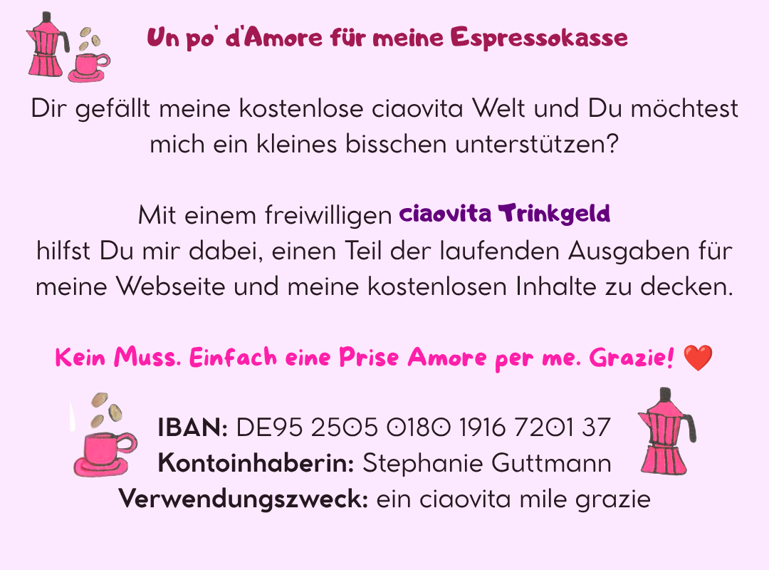 ☕ Un po' d'Amore für meine Espressokasse
Dir gefällt meine kostenlose ciaovita Welt und Du möchtest mich ein kleines bisschen unterstützen?
Mit einem freiwilligen ciaovita Trinkgeld hilfst Du mir dabei, einen Teil der laufenden Ausgaben für meine Webseite und meine kostenlosen Inhalte zu decken.
Kein Muss. Einfach eine Prise Amore per me. Grazie! ❤️
IBAN: DE95 2505 0180 1916 7201 37
Kontoinhaberin: Stephanie Guttmann
Verwendungszweck: ein ciaovita mile grazie