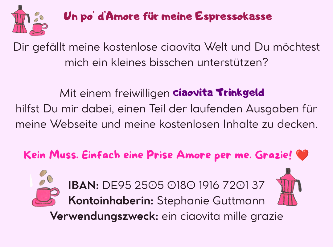 ☕ Un po' d'Amore für meine Espressokasse
Dir gefällt meine kostenlose ciaovita Welt und Du möchtest mich ein kleines bisschen unterstützen?
Mit einem freiwilligen ciaovita Trinkgeld hilfst Du mir dabei, einen Teil der laufenden Ausgaben für meine Webseite und meine kostenlosen Inhalte zu decken.
Kein Muss. Einfach eine Prise Amore per me. Grazie! ❤️
IBAN: DE95 2505 0180 1916 7201 37
Kontoinhaberin: Stephanie Guttmann
Verwendungszweck: ein ciaovita mille grazie
