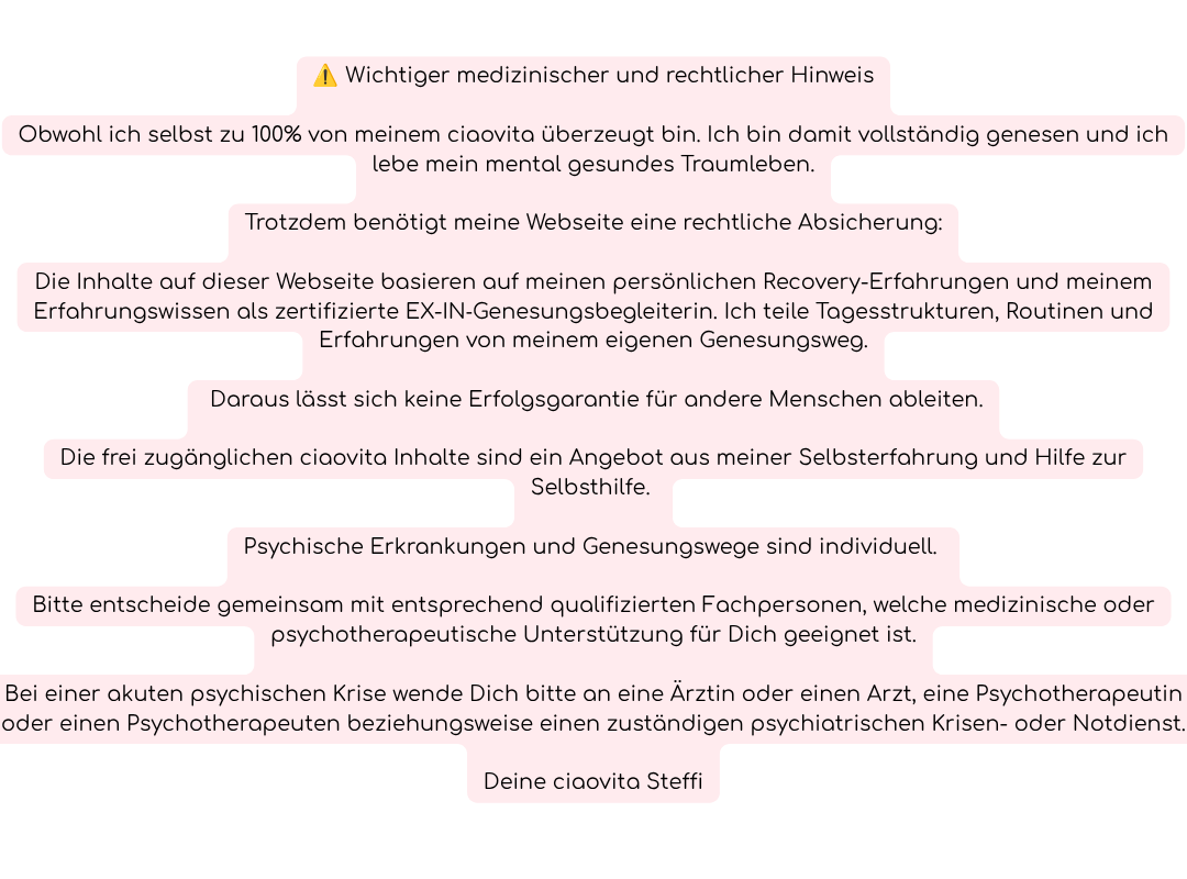 ⚠️ Wichtiger medizinischer und rechtlicher Hinweis
Obwohl ich selbst zu 100% von meinem ciaovita überzeugt bin. Ich bin damit vollständig genesen und ich lebe mein mental gesundes Traumleben.
Trotzdem benötigt meine Webseite eine rechtliche Absicherung:
Die Inhalte auf dieser Webseite basieren auf meinen persönlichen Recovery-Erfahrungen und meinem Erfahrungswissen als zertifizierte EX-IN‑Genesungsbegleiterin. Ich teile Tagesstrukturen, Routinen und Erfahrungen, von meinem eigenen Genesungsweg.
 Daraus lässt sich keine Erfolgsgarantie für andere Menschen ableiten.
Die frei zugänglichen ciaovita Inhalte sind ein Angebot aus meiner Selbsterfahrung und Hilfe zur Selbsthilfe. 
Psychische Erkrankungen und Genesungswege sind individuell. 
Bitte entscheide gemeinsam mit entsprechend qualifizierten Fachpersonen, welche medizinische oder psychotherapeutische Unterstützung für Dich geeignet ist.
Bei einer akuten psychischen Krise wende Dich bitte an eine Ärztin oder einen Arzt, eine Psychotherapeutin oder einen Psychotherapeuten beziehungsweise einen zuständigen psychiatrischen Krisen- oder Notdienst.
Deine ciaovita Steffi
