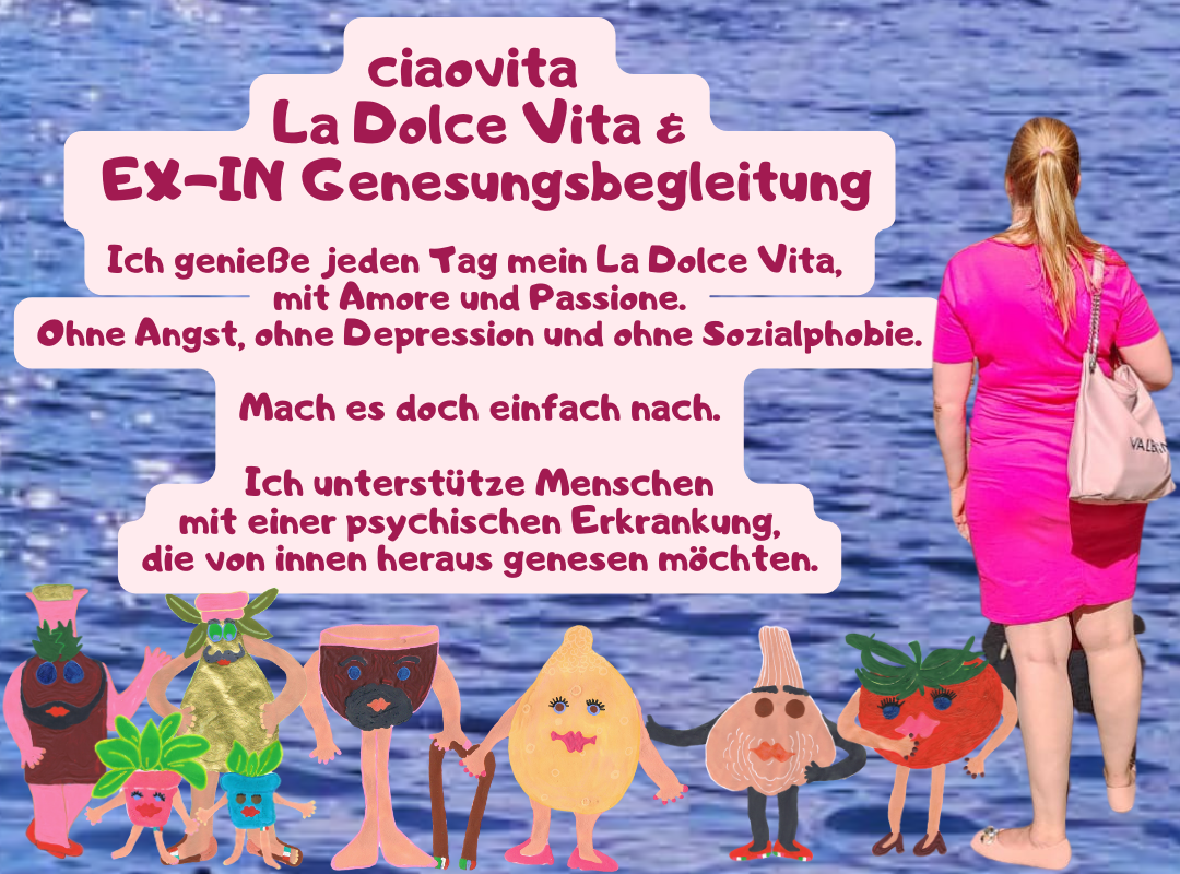 ciaovita
La Dolce Vita &
EX-IN Genesungsbegleitung
Ich genieße jeden Tag mein La Dolce Vita,
mit Amore und Passione.
Ohne Angst, ohne Depression und ohne Sozialphobie.
Mach es doch einfach nach.
Ich unterstütze Menschen
mit einer psychischen Erkrankung,
die von innen heraus genesen möchten.