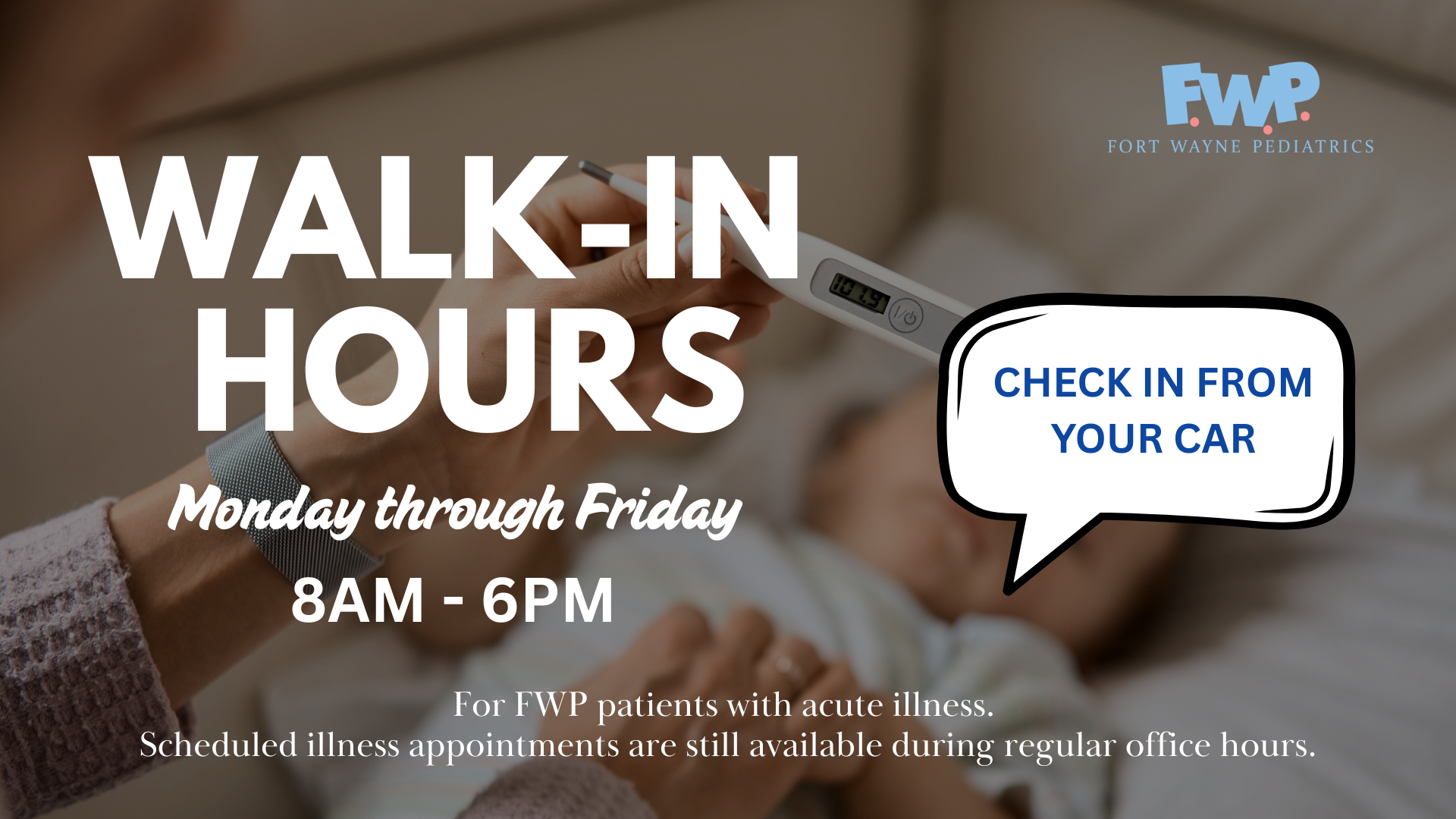 Walk-In Hours Monday through Friday 8am-6pm; Check in from your car; For Fort Wayne Peds patients with acute illness. Scheduled illness appointments are still available during regular office hours.