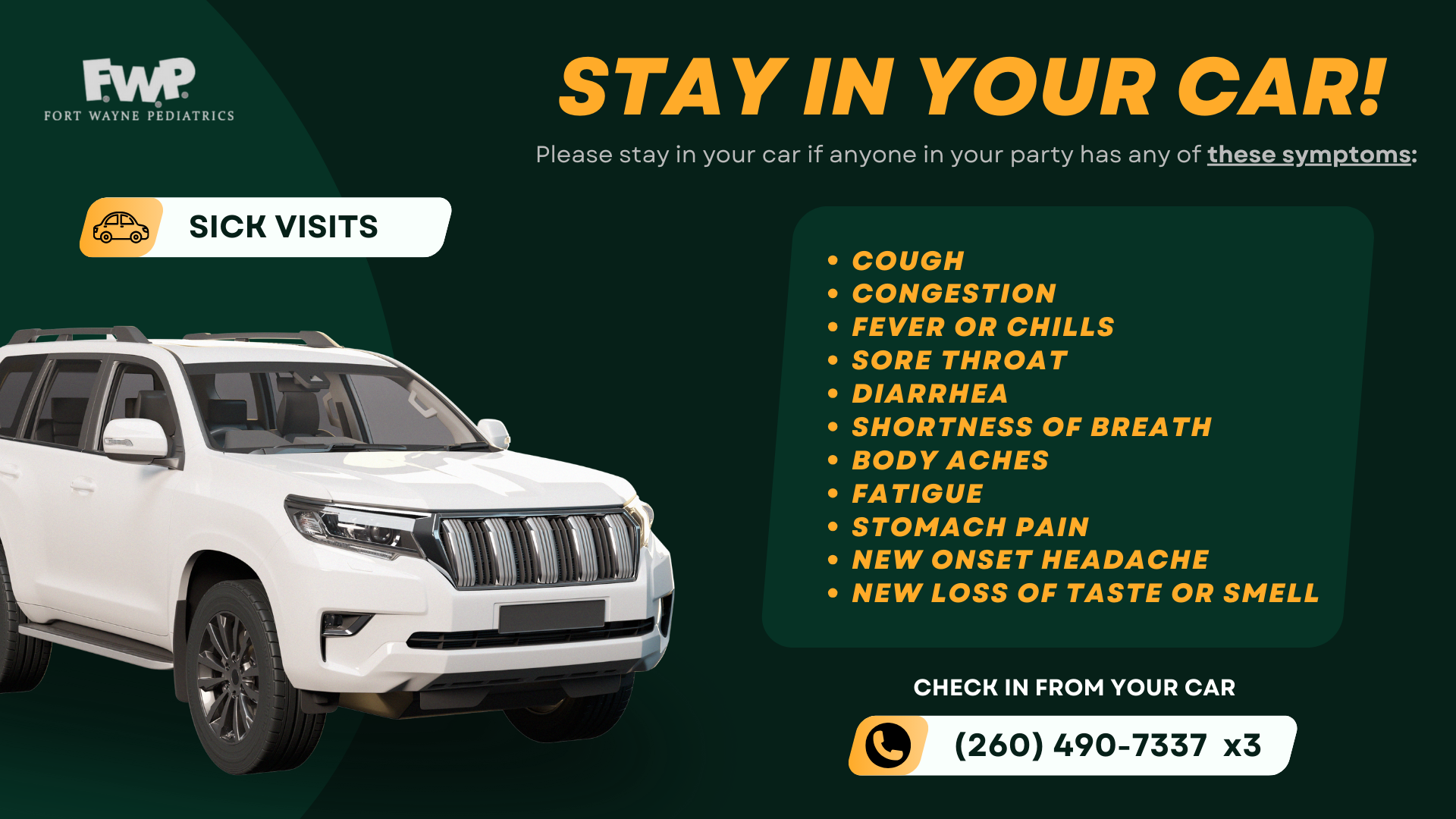 Sick Visits; Stay In Your Car! - Please stay in your car if anyone in your party has any of these symptoms: cough, congestion, fever or chills, sore throat, diarrhea, shortness of breath, body aches, fatigue, stomach pain, new onset headache, new loss of taste or smell; Check in from your car: (260) 490-7337 x3