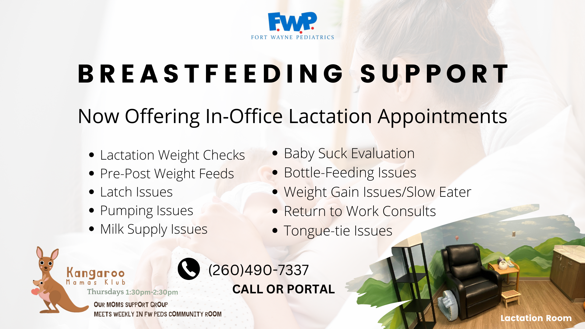 Breastfeeding Support: Now Offering In-Office Lactation Appointments; Lactation Weight Checks, Pre-Post Weight Feeds, Latch Issues, Pumping Issues, Milk Supply Issues, Baby Suck Evaluation, Bottle-Feeding Issues, Weight Gain Issues/Slow Eater, Return to Work Consults, Tongue-tie Issues; Call or Portal: (260) 490-7337; Kangaroo Mamas Klub, Thursdays 1:30pm-2:30pm, Our moms support group, meets weekly in Fort Wayne Peds Community Room
