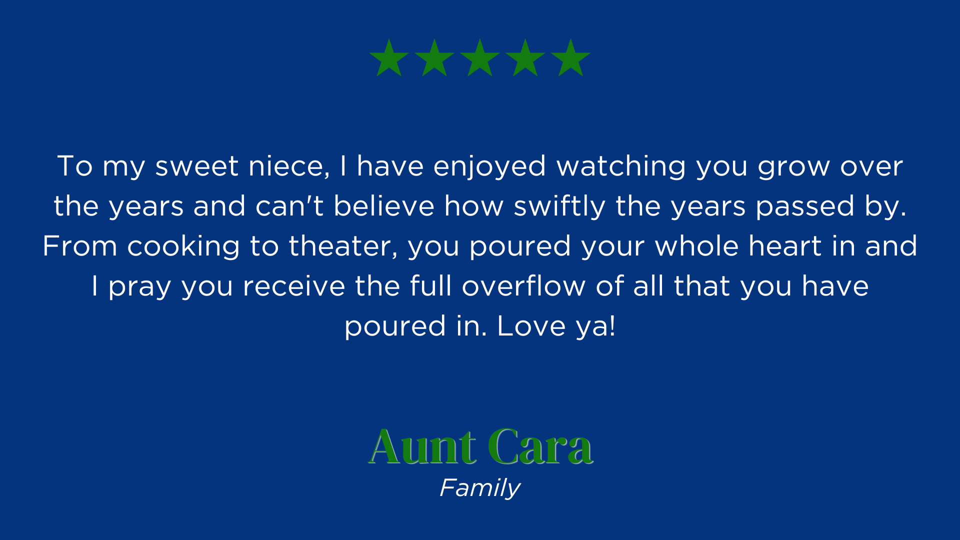 To my sweet niece, I have enjoyed watching you grow over the years and can't believe how swiftly the years passed by. From cooking to theater, you poured your whole heart in and I pray you receive the full overflow of all that you have poured in. Love ya!
Aunt Cara