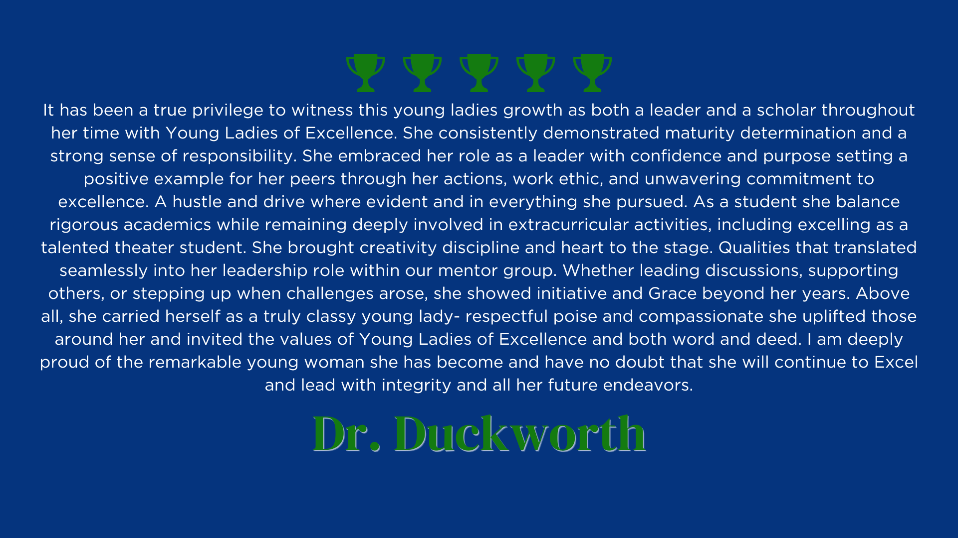It has been a true privilege to witness this young ladies growth as both a leader and a scholar throughout her time with Young Ladies of Excellence. She consistently demonstrated maturity determination and a strong sense of responsibility. She embraced her role as a leader with confidence and purpose setting a positive example for her peers through her actions, work ethic, and unwavering commitment to excellence. A hustle and drive where evident and in everything she pursued. As a student she balance rigorous academics while remaining deeply involved in extracurricular activities, including excelling as a talented theater student. She brought creativity discipline and heart to the stage. Qualities that translated seamlessly into her leadership role within our mentor group. Whether leading discussions, supporting others, or stepping up when challenges arose, she showed initiative and Grace beyond her years. Above all, she carried herself as a truly classy young lady- respectful poise and compassionate she uplifted those around her and invited the values of Young Ladies of Excellence and both word and deed. I am deeply proud of the remarkable young woman she has become and have no doubt that she will continue to Excel and lead with integrity and all her future endeavors.
Dr. Duckworth's Review