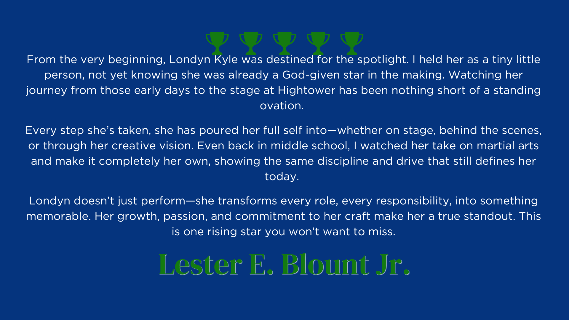 From the very beginning, Londyn Kyle was destined for the spotlight. I held her as a tiny little person, not yet knowing she was already a God-given star in the making. Watching her journey from those early days to the stage at Hightower has been nothing short of a standing ovation. 
Every step she’s taken, she has poured her full self into—whether on stage, behind the scenes, or through her creative vision. Even back in middle school, I watched her take on martial arts and make it completely her own, showing the same discipline and drive that still defines her today. 
Londyn doesn’t just perform—she transforms every role, every responsibility, into something memorable. Her growth, passion, and commitment to her craft make her a true standout. This is one rising star you won’t want to miss.
Lester