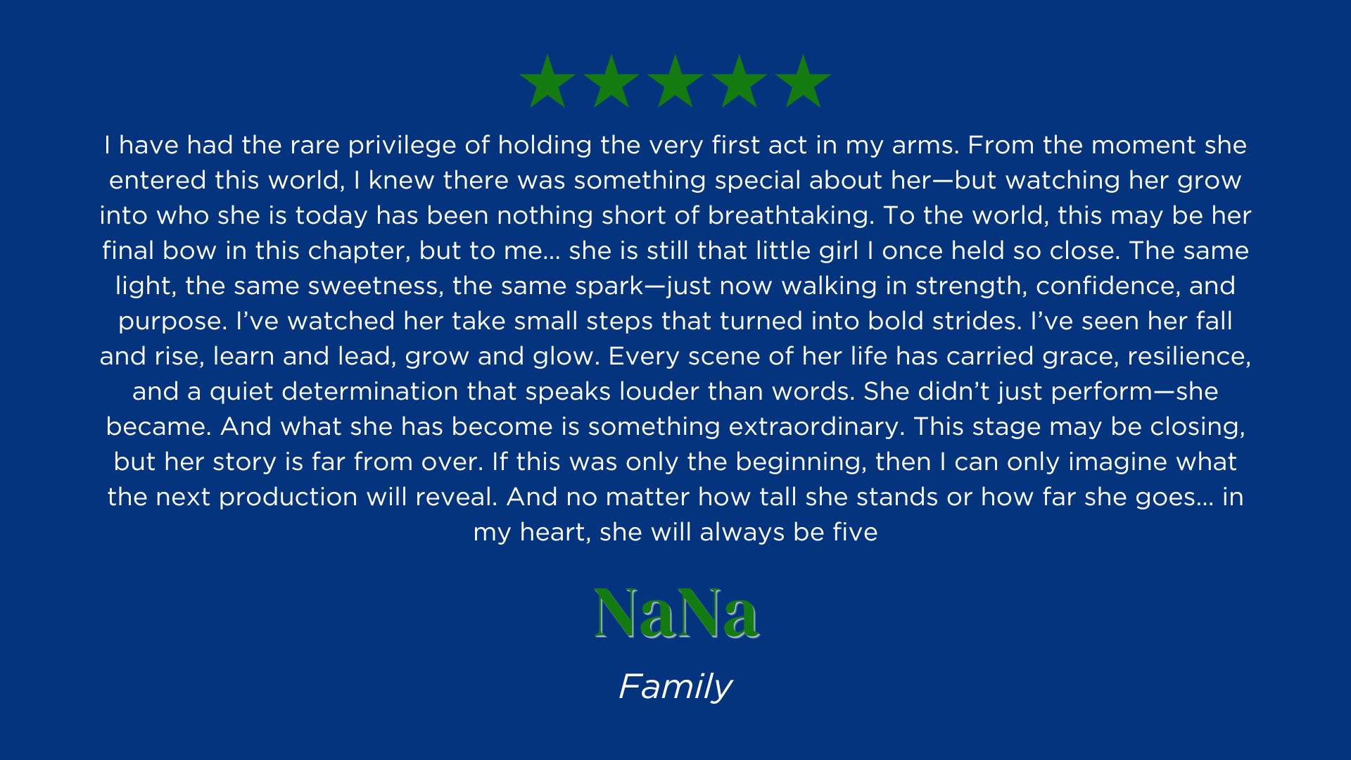 I have had the rare privilege of holding the very first act in my arms. From the moment she entered this world, I knew there was something special about her—but watching her grow into who she is today has been nothing short of breathtaking. To the world, this may be her final bow in this chapter, but to me… she is still that little girl I once held so close. The same light, the same sweetness, the same spark—just now walking in strength, confidence, and purpose. I’ve watched her take small steps that turned into bold strides. I’ve seen her fall and rise, learn and lead, grow and glow. Every scene of her life has carried grace, resilience, and a quiet determination that speaks louder than words. She didn’t just perform—she became. And what she has become is something extraordinary. This stage may be closing, but her story is far from over. If this was only the beginning, then I can only imagine what the next production will reveal. And no matter how tall she stands or how far she goes… in my heart, she will always be five.
NaNa's Review