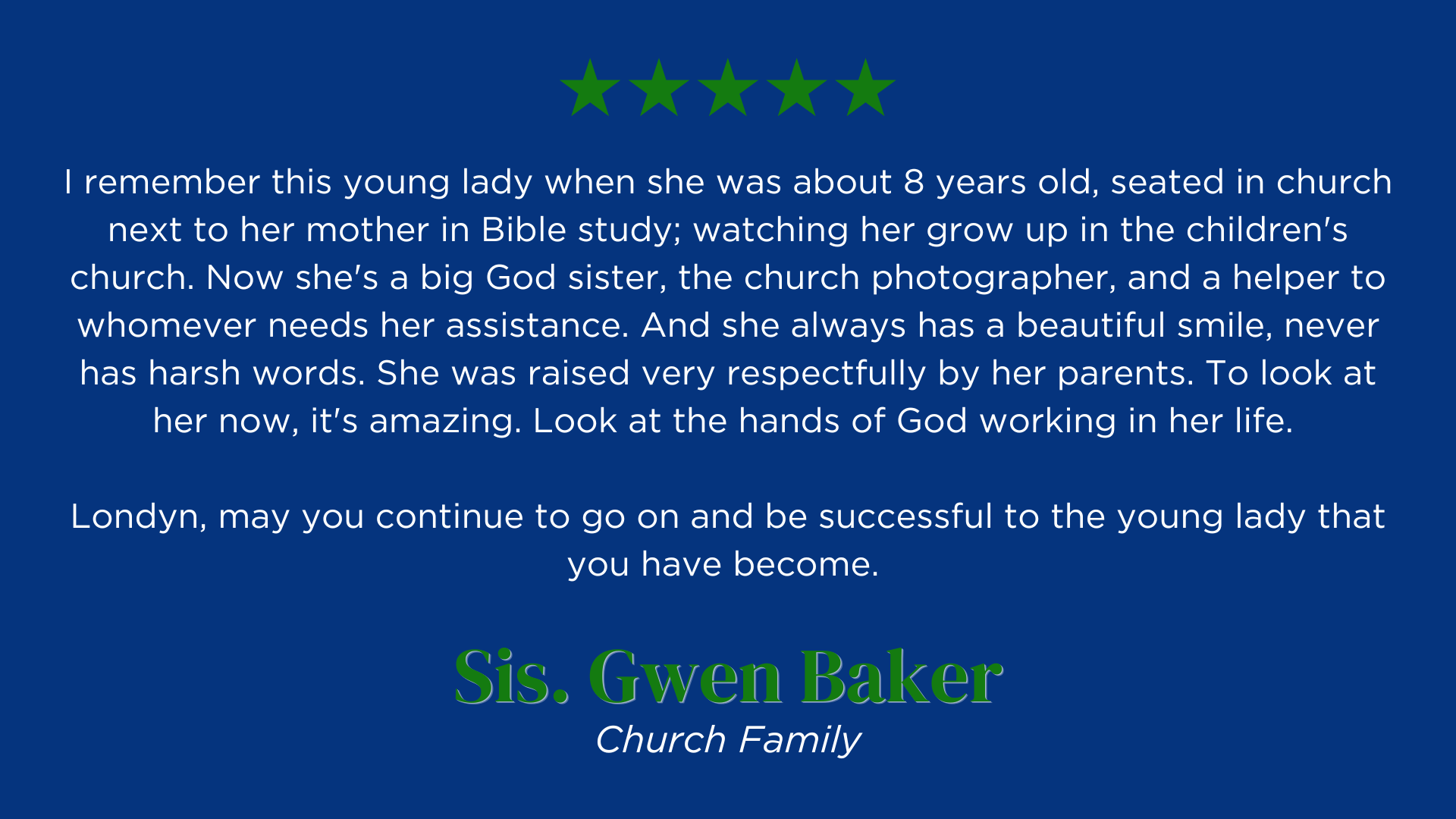 I remember this young lady when she was about 8 years old, seated in church next to her mother in Bible study; watching her grow up in the children's church. Now she's a big God sister, the church photographer, and a helper to whomever needs her assistance. And she always has a beautiful smile, never has harsh words. She was raised very respectfully by her parents. To look at her now, it's amazing. Look at the hands of God working in her life. 
Londyn, may you continue to go on and be successful young lady that you have become. 
Sis. Gwen Baker