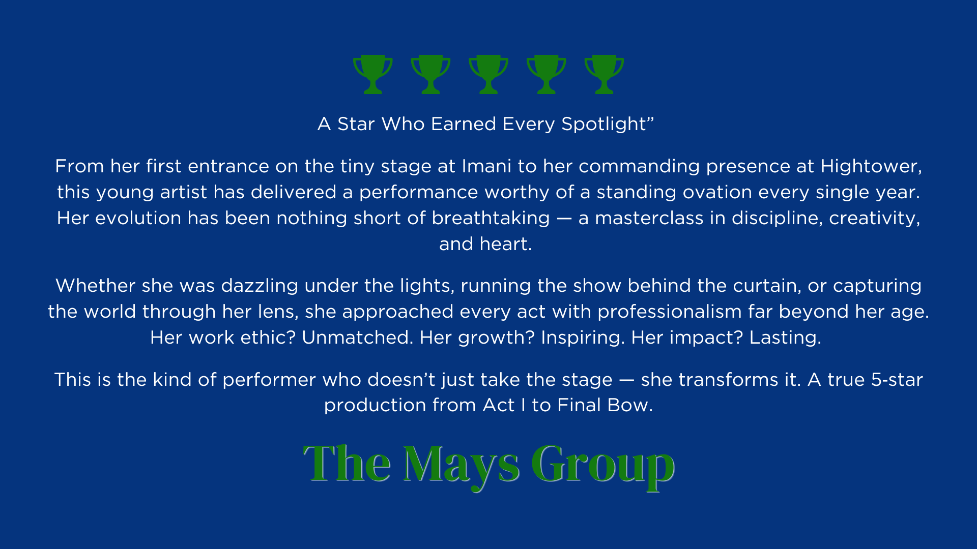 A Star Who Earned Every Spotlight” 
From her first entrance on the tiny stage at Imani to her commanding presence at Hightower, this young artist has delivered a performance worthy of a standing ovation every single year. Her evolution has been nothing short of breathtaking — a masterclass in discipline, creativity, and heart. 
Whether she was dazzling under the lights, running the show behind the curtain, or capturing the world through her lens, she approached every act with professionalism far beyond her age. Her work ethic? Unmatched. Her growth? Inspiring. Her impact? Lasting. 
This is the kind of performer who doesn’t just take the stage — she transforms it. A true 5‑star production from Act I to Final Bow.
The May's Group Review
