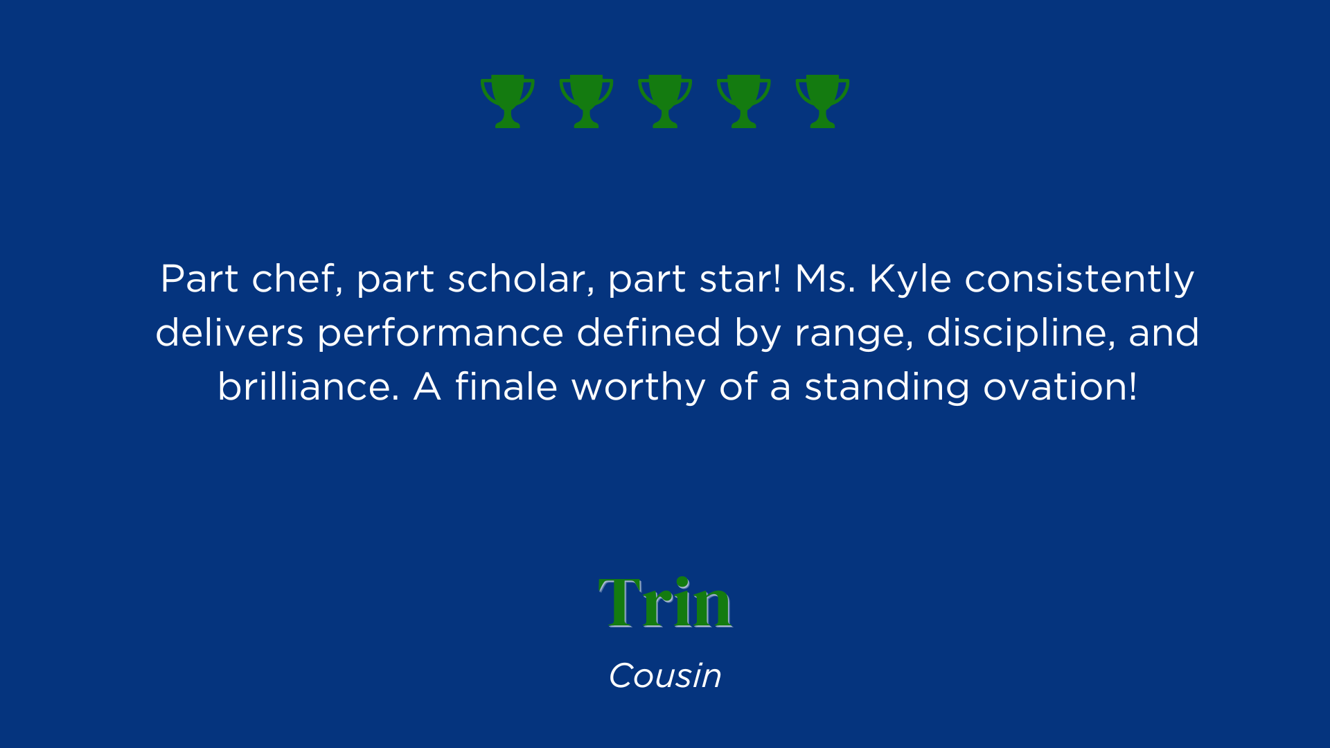 Part chef, part scholar, part star! Ms. Kyle consistently delivers performance defined by range, discipline, and brilliance. A finale worthy of a standing ovation!
Trin
Cousin