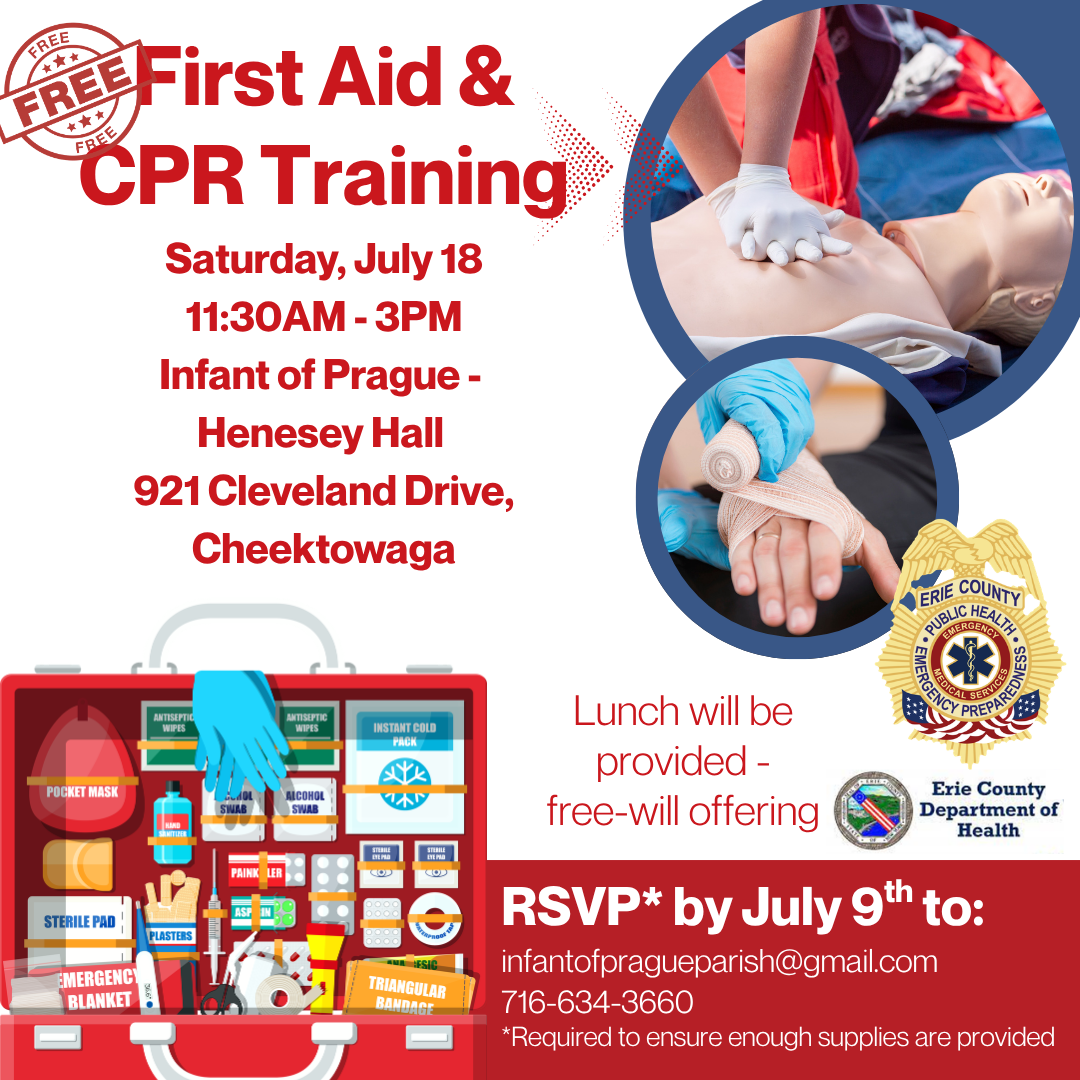 Sign up for First Aid & CPR Training, for free!
Join at Infant of Prague's Henesey Hall on Saturday July 18 from 11:30 AM to 3 PM for this free training.  This program is open for anyone who would like to come. Stay for the whole thing, or stay for part. Lunch will be provided with a free-will offering. 
Note - this is just the training and does not come with a certification card or certificate.
RSVPs are required to ensure there is enough space and supplies. Please call or email the office by July 9th.
InfantofPragueparish@gmail.com, or 716-634-3600