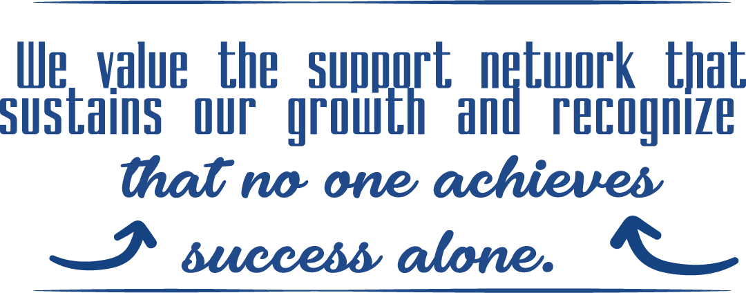 We value the support network that sustains our growth and recognizes that no one achieves success alone.