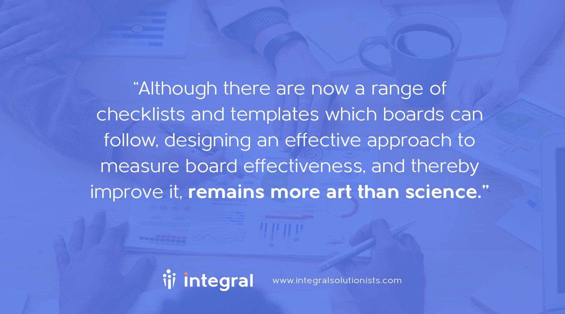 Although there are now a range of checklists and templates which boards can follow, designing an effective approach to measure board effectiveness, and thereby improve it, remains more art than science. David Porteous Integral Governance Quote
