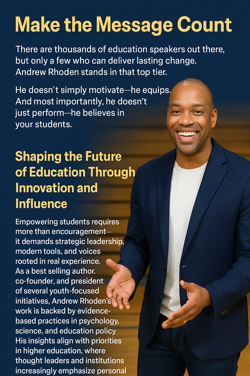 A promotional graphic titled “Make the Message Count” features Andrew Rhoden, a smiling motivational speaker in a navy blazer and white shirt, standing against a blurred wooden background. The design has a navy-blue backdrop with yellow and white text. The headline is bold and yellow, reading: “Make the Message Count.” Below it, white text emphasizes Andrew’s unique value as a speaker who equips, listens, and believes in students. The section titled “Shaping the Future of Education Through Innovation and Influence” is highlighted in yellow, with accompanying white text describing Andrew’s qualifications as a bestselling author, co-founder, and president of youth initiatives backed by evidence-based practices. The overall layout is clean, professional, and inspirational.