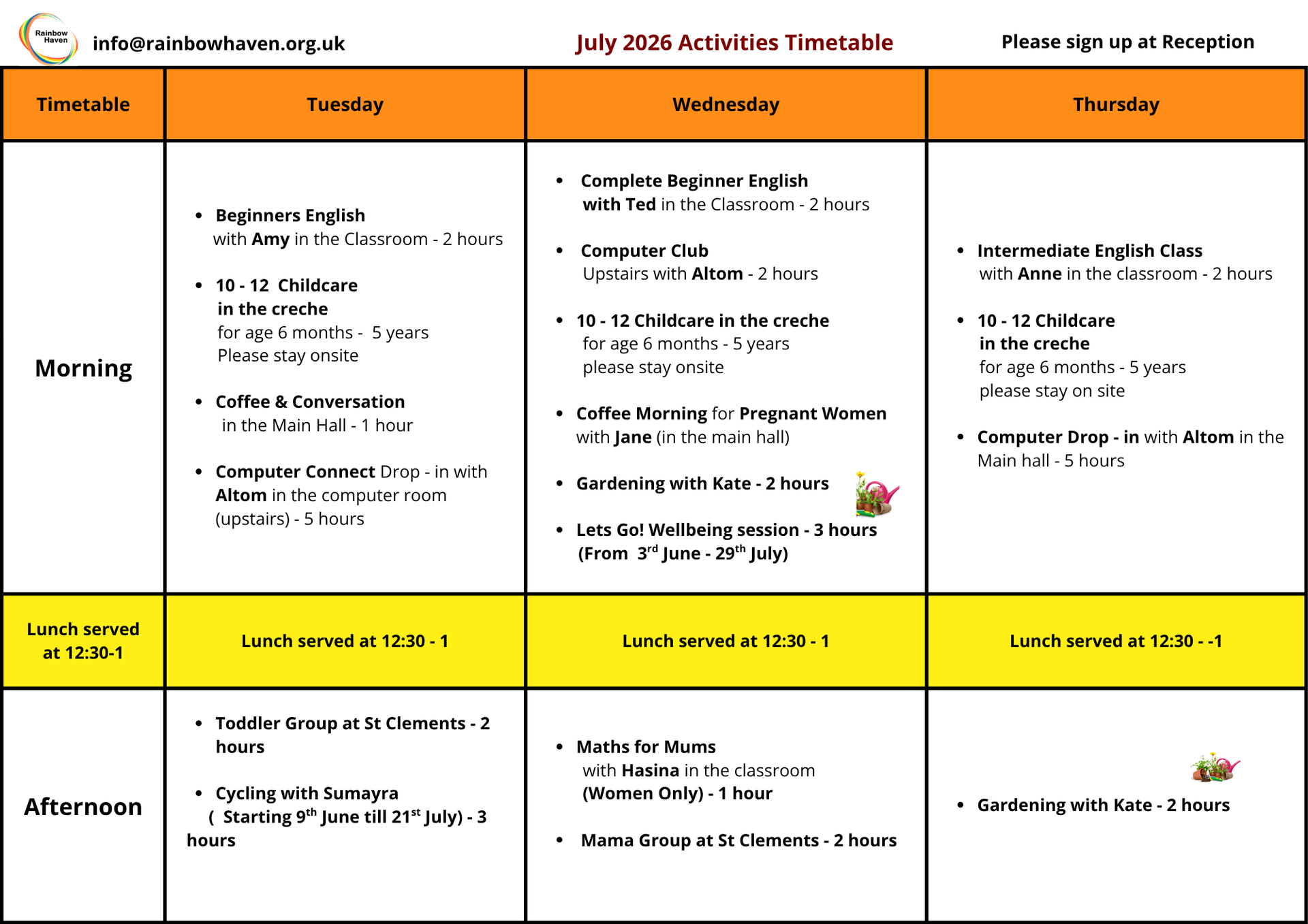 July Timetable
Please sign up at Reception
Tuesday Morning
Beginners English 
      with Amy in the Classroom - 2 hours
10 - 12  Childcare
       in the creche
       for age 6 months -  5 years
       Please stay onsite
Coffee & Conversation
        in the Main Hall - 1 hour
Computer Connect Drop - in with Altom in the computer room (upstairs) - 5 hours
Lunch served at 12:30 - 1
Tuesday Afternoon
Toddler Group at St Clements - 2 hours
Cycling with Sumayra 
     (  Starting 9th June till 21st July) - 3 hours
Wednesday morning
Complete Beginner English
        with Ted in the Classroom - 2 hours
 Computer Club
        Upstairs with Altom - 2 hours
10 - 12 Childcare in the creche
        for age 6 months - 5 years
        please stay onsite
Coffee Morning for Pregnant Women with Jane (in the main hall)
Gardening with Kate - 2 hours
Lets Go! Wellbeing session - 3 hours
       (From  3rd June - 29th July) 
Lunch served at 12:30 - 1
Wednesday afternoon
Maths for Mums
        with Hasina in the classroom
        (Women Only) - 1 hour
 Mama Group at St Clements - 2 hours
Thursday morning
Intermediate English Class 
       with Anne in the classroom - 2 hours
10 - 12 Childcare 
       in the creche
       for age 6 months - 5 years
       please stay on site
Computer Drop - in with Altom in the Main hall - 5 hours
Lunch served at 12:30 - 1
Thursday afternoon
Gardening with Kate - 2 hours