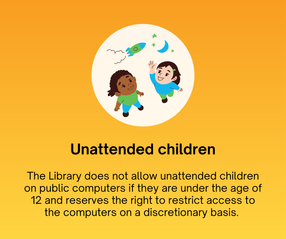 Unattended children
The Library does not allow unattended children on public computers if they are under the age of 12 and reserves the right to restrict access to the computers on a discretionary basis. 
