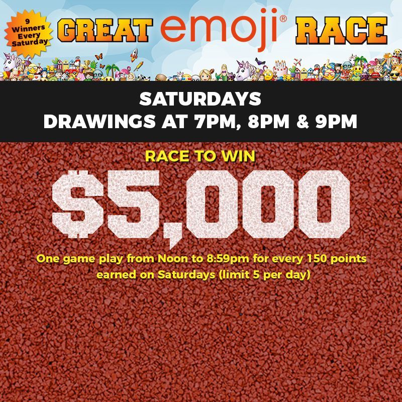 SATURDAYS
Great emoji®  Race
Drawings at 7PM, 8PM and 9PM.
Race to win $5,000! 
One game play from noon to 8:59PM for every 150 points earned on Saturdays (limit 5 per day.)
Must be present to win. Limit 5 total picks per player per day. Management reserves all rights.
