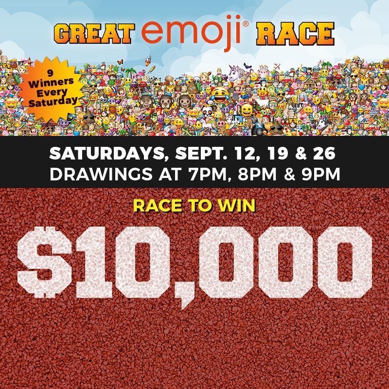 SATURDAYS
Great emoji® Race
Saturday, September 12, 19 and 26. Drawings at 7PM, 8PM and 9PM
Race to win $10,000!
One game play for every 250 points earned on Saturdays (limit 5 per day.)
Must be present to win. Limit 5 total picks per player per day. Management reserves all rights.