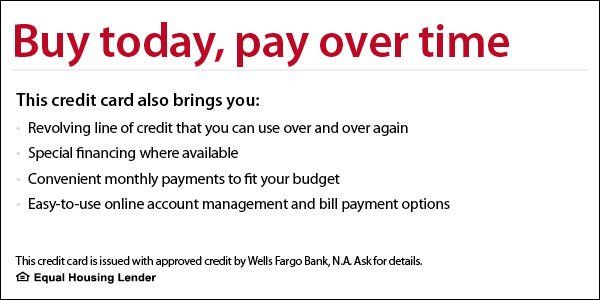 Buy today, pay over time. Your Wells Fargo Home Furnishings credit card also brings you revolving line of credit that you can use over and over again, special financing where available, convenient monthly payments to fit your budget, easy-to-use online account management and bill payment options. The Wells Fargo Home Furnishings credit card is issued with approved credit by Wells Fargo Bank, N.A. Ask for details.