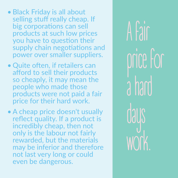 Black Friday is all about selling stuff really cheap. If big corporations can sell products at such low prices you have to question their supply chain negotiations and power over smaller suppliers. • Quite often, if retailers can afford to sell their products so cheaply, it may mean the people who made those products were not paid a fair price for their hard work. • A cheap price doesn't usually reflect quality. If a product is incredibly cheap, then not only is the labour not fairly rewarded, but the materials may be inferior and therefore not last very long or could even be dangerous. Black Friday is all about selling stuff really cheap. If big corporations can sell products at such low prices you have to question their supply chain negotiations and power over smaller suppliers. • Quite often, if retailers can afford to sell their products so cheaply, it may mean the people who made those products were not paid a fair price for their hard work. • A cheap price doesn't usually reflect quality. If a product is incredibly cheap, then not only is the labour not fairly rewarded, but the materials may be inferior and therefore not last very long or could even be dangerous.