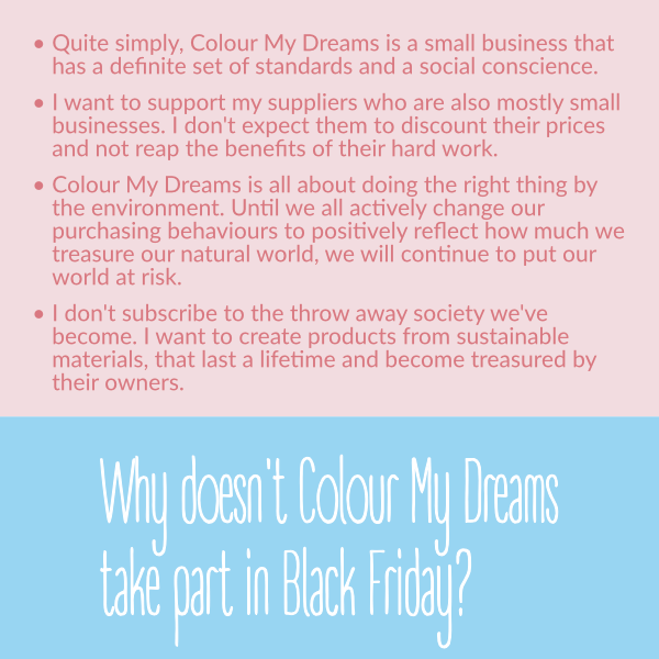 Quite simply, Colour My Dreams is a small business that has a definite set of standards and a social conscience. • I want to support my suppliers who are also mostly small businesses. I don't expect them to discount their prices and not reap the benefits of their hard work. • Colour My Dreams is all about doing the right thing by the environment. Until we all actively change our purchasing behaviours to positively reflect how much we treasure our natural world, we will continue to put our world at risk. • I don't subscribe to the throw away society we've become. I want to create products from sustainable materials, that last a lifetime and become treasured by their owners. Quite simply, Colour My Dreams is a small business that has a definite set of standards and a social conscience. • I want to support my suppliers who are also mostly small businesses. I don't expect them to discount their prices and not reap the benefits of their hard work. • Colour My Dreams is all about doing the right thing by the environment. Until we all actively change our purchasing behaviours to positively reflect how much we treasure our natural world, we will continue to put our world at risk. • I don't subscribe to the throw away society we've become. I want to create products from sustainable materials, that last a lifetime and become treasured by their owners.
