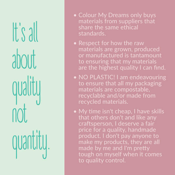 Colour My Dreams only buys materials from suppliers that share the same ethical standards. • Respect for how the raw materials are grown, produced or manufactured is tantamount to ensuring that my materials are the highest quality I can find. • NO PLASTIC! I am endeavouring to ensure that all my packaging materials are compostable, recyclable and/or made from recycled materials. • My time isn't cheap, I have skills that others don't and like any craftsperson, I deserve a fair price for a quality, handmade product. I don't pay anyone to make my products, they are all made by me and I'm pretty tough on myself when it comes to quality control. Colour My Dreams only buys materials from suppliers that share the same ethical standards. • Respect for how the raw materials are grown, produced or manufactured is tantamount to ensuring that my materials are the highest quality I can find. • NO PLASTIC! I am endeavouring to ensure that all my packaging materials are compostable, recyclable and/or made from recycled materials. • My time isn't cheap, I have skills that others don't and like any craftsperson, I deserve a fair price for a quality, handmade product. I don't pay anyone to make my products, they are all made by me and I'm pretty tough on myself when it comes to quality control.